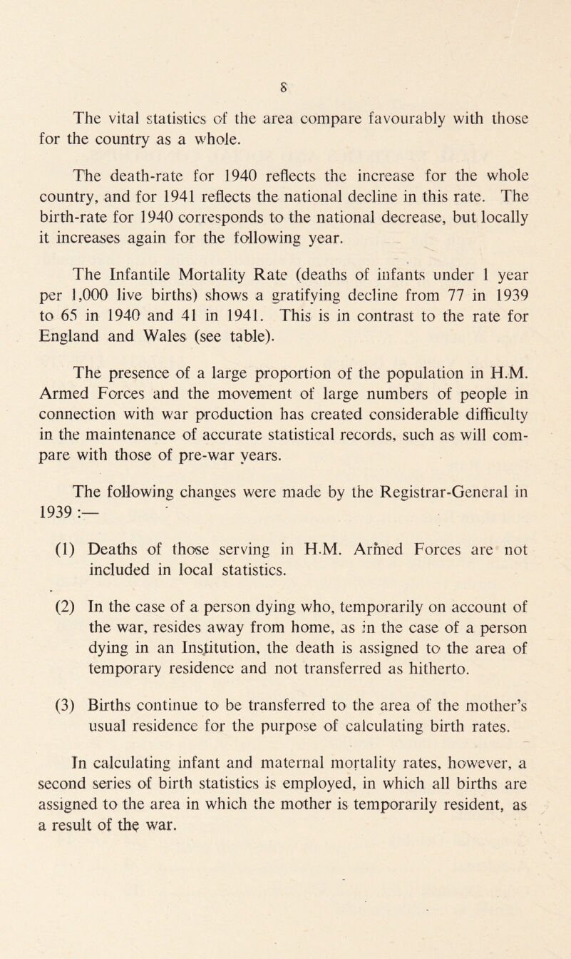 The vital statistics of the area compare favourably with those for the country as a whole. The death-rate for 1940 reflects the increase for the whole country, and for 1941 reflects the national decline in this rate. The birth-rate for 1940 corresponds to the national decrease, but locally it increases again for the following year. The Infantile Mortality Rate (deaths of infants under 1 year per 1,000 live births) shows a gratifying decline from 77 in 1939 to 65 in 1940 and 41 in 1941. This is in contrast to the rate for England and Wales (see table). The presence of a large proportion of the population in H.M. Armed Forces and the movement of large numbers of people in connection with war production has created considerable difficulty in the maintenance of accurate statistical records, such as will com- pare with those of pre-war years. The following changes were made by the Registrar-General in 1939 (1) Deaths of those serving in H.M. Armed Forces are not included in local statistics. (2) In the case of a person dying who, temporarily on account of the war, resides away from home, as in the case of a person dying in an Institution, the death is assigned to the area of temporary residence and not transferred as hitherto. (3) Births continue to be transferred to the area of the mother’s usual residence for the purpose of calculating birth rates. In calculating infant and maternal mortality rates, however, a second series of birth statistics is employed, in which all births are assigned to the area in which the mother is temporarily resident, as a result of the war.