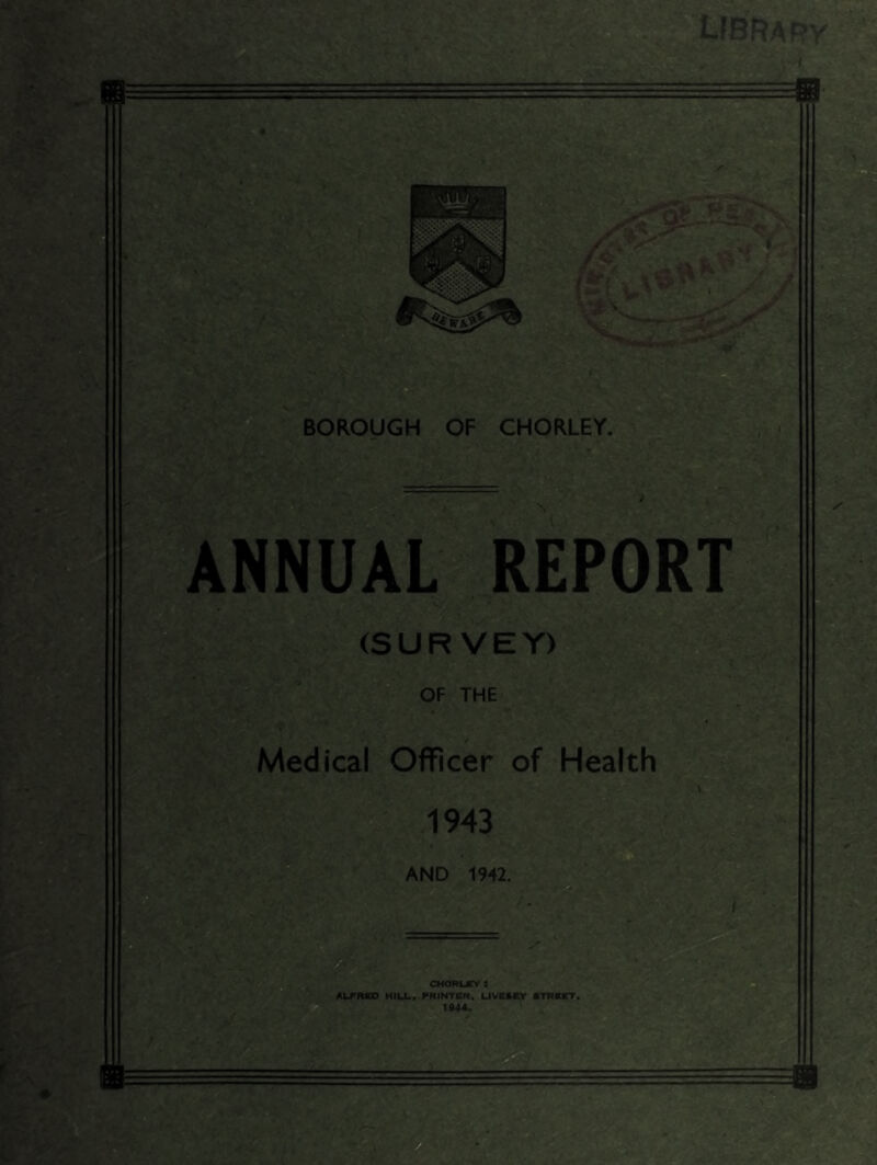 LfBRARy ANNUAIl^REPORT (SURVEY) OF THE Medical Officer of Health 1943 AND 1942. O CHom-ffv: ALFRKD HILL. PRINTKR, UVeSCy flTRBCT 1944.