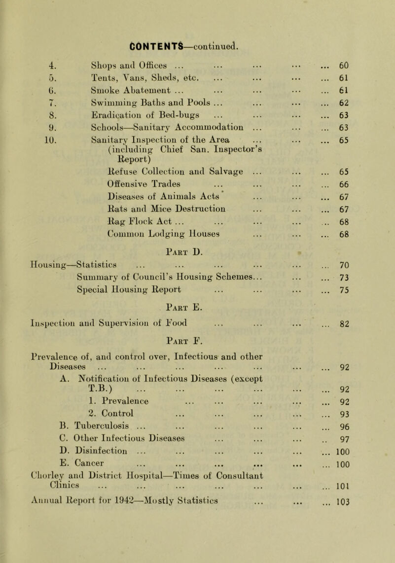 C 0 N T E N —continued. 4. Shops and Offices ... ... ... ..• ... 60 5. Tents, Vans, Slieds, etc. ... ... ... ... 61 G. Smoke Abatement ... ... ... ... ... 61 7. Swimming Baths and Pools ... ... ... ... 62 8. Eradication of Bed-bugs ... ... ... ... 63 9. Schools—Sanitary Accommodation ... ... ... 63 10. Sanitary Inspection of the Area ... ... ... 65 (including Chief San. Inspector’s Report) Refuse Collection and Salvage ... ... ... 65 Offensive Trades ... ... ... ... 66 Diseases of Animals Acts ... ... ... 67 Rats and Mice Destruction ... ... ... 67 Rag Flock Act ... ... ... ... ... 68 Common Lodging Houses ... ... ... 68 Part D. Housing—Statistics ... ... ... ... ... ... 70 Summary of Council’s Housing Schemes... ... ... 73 Special Housing Report ... ... ... ... 75 Part E. Inspection and Supervision of Food ... ... ... ... 82 Part F. Prevalence of, and control over. Infectious and other Diseases ... ... ... ... ... ... ... 92 A. Notification of Infectious Diseases (except T.B.) ... ... ... ... ... ... 92 1. Prevalence ... ... ... ... ... 92 2. Control ... ... ... ... ... 93 B. Tuberculosis ... ... ... ... ... ... 96 C. Other Infectious Diseases ... ... ... .. 97 D. Disinfection ... ... ... ... ... ... 100 E. Cancer ... ... ... ... ... ... lOO Chorle.y and District Hospital—Times of Consultant Clinics ... ... ... ... ... ... ... 101 Annual Report for 1942—Mostly Statistics ... ... ... 103