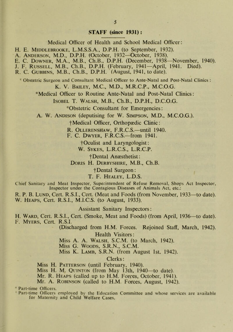 STAFF (since 1931): Medical Officer of Health and School Medical Officer: H. E. Middlebrooke, L.M.S.S.A., D.P.H. (to September, 1932). A. Anderson, M.D., D.P.H. (October, 1932—October, 1938). E. C. Downer, M.A., M.B., Ch.B., D.P.H. (December, 1938—November, 1940). J. F. Russell, M.B., Ch.B., D.P.H. (February, 1941—April, 1941. Died). R. C. Gubbins, M.B., Ch.B., D.P.H. (August, 1941, to date). Obstetric Surgeon and Consultant Medical Officer to Ante-Natal and Post-Natal Clinics ; K. V. Bailey, M.C., M.D., M.R.C.P., M.C.O.G. *Medical Officer to Routine Ante-Natal and Post-Natal Clinics: ISOBEL T. Walsh, M.B., Ch.B., D.P.H., D.C.O.G. *Obstetric Consultant for Emergencies: A. W. Andison (deputising for W. Simpson, M.D., M.C.O.G.). tMedical Officer, Orthopaedic Clinic: R. Ollerenshaw, F.R.C.S.—until 1940. F. C. Dwyer, F.R.C.S.—from 1941. fOculist and Laryngologist: W. Sykes, L.R.C.S., L.R.C.P. fDental Anaesthetist: Doris H. Derbyshire, M.B., Ch.B. tDental Surgeon: T. F. Healey, L.D.S. Chief Sanitary and Meat Inspector, Superintendent of Refuse Removal, Shops Act Inspector, Inspector under the Contagious Diseases of Animals Act, etc.: R. P. B. Lund, Cert. R.S.L, Cert. (Meat and Foods (from November, 1933—^^to date). W. Heaps, Cert. R.S.L, M.l.C.S. (to August, 1933). Assistant Sanitary Inspectors: H. Ward, Cert. R.S.L, Cert. (Smoke, Meat and Foods) (from April, 1936—to date). F. Myers, Cert. R.S.L (Discharged from H.M. Forces. Rejoined Staff, March, 1942). Health Visitors: Miss A. A. Walsh, S.C.M. (to March, 1942). Miss G. Woods, S.R.N., S.C.M. Miss K. Lamb, S.R.N. (from August 1st. 1942). Clerks: Miss H. Patterson (until February, 1940). Miss H. M. Quinton (from May 13th, 1940—to date). Mr. R. Heaps (called up to H.M. Forces, October, 1941). Mr. A. Robinson (call^ to H.M. Forces, August, 1942). * Part-time Officers. ' Part-time Officers employed by the Education Committee and whose services are available for Maternity and Child Welfare Cases.