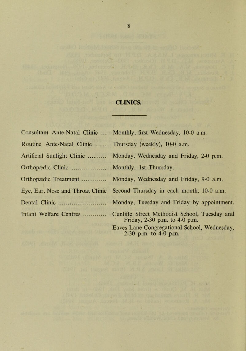 CLINICS. Consultant Ante-Natal Clinic ... Monthly, first Wednesday, 10-0 a.m. Routine Ante-Natal Clinic Thursday (weekly), 10-0 a.m. Artificial Sunlight Clinic Monday, Wednesday and Friday, 2-0 p.m. OithoDicdic Clinic Monthly, ist Thursday. Orthopaedic Treatment Monday, Wednesday and Friday, 9-0 a.m. Eye, Ear, Nose and Throat Clinic Second Thursday in each month, 10-0 a.m. Dental Clinic Monday, Tuesday and Friday by appointment. Infant Welfare Centres CunlilTe Street Methodist School, Tuesday and Friday, 2-30 p.m. to 4-0 p.m. Eaves Lane Congregational School, Wednesday, 2-30 p.m. to 4-0 p.m.