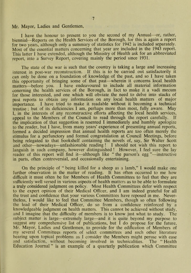 Mr. Mayor, Ladies and Gentlemen, I have the honour to present to you the second of my Annual—or, rather, biennial—Reports on the Health Services of the Borough, for this is again a report for two years, although only a summary of statistics for 1942 is included separately. Most of the essentiafmatters concerning that year are included in the 1943 report. This latter 1 have e.xtendcd, although the Ministry of Health ask for an abbreviated report, into a Survey Report, covering mainly the period since 1931. The state of the war is such that the country is taking a large and increasing interest in post-war reconstruction. If this is to be carried out satisfactorily it can only be done on a foundation of knowledge of the past, and so I have taken this opportunity of bringing some of that past—wherein it concerns local health matters—^before you. I have endeavoured to include all material information conerning the health services of the Borough, in fact to make it a vadi mecum for those interested, and one which will obviate the need to delve into stacks of past reports to obtain any information on any local health matters of major importance. I have tried to make it readable without it becoming a technical treatise ; but of its deficiencies 1 am, perhaps more than most, fully aware. May I, in the interests of any reconstructive efforts affecting the local health services, appeal to the Members of the Council to read through the report carefully. If the implication of that suggestion is resented I immediately and humbly apologize to the reader, but I have, from many years’ experience of presenting annual reports, formed a decided impression that annual health reports are too often merely the stimulus for a perfunctory and formal congratulation at Council Meetings, before being relegated to that bookshelf containing the novels of, say. Sir Walter Scott and other—nowadays—unfashionable reading ! I should not wish this report to languish in such company, however distinguished ! However, I feel sure the lay reader of this report will find it—although like “ the parson’s egg ”—instructive in parts, often controversial, and occasionally entertaining. On the principle of “ being killed for a sheep as a Iamb,” I would make one further observation in the matter of reading. It has often occurred to me how difficult it must often be for Members of Health Committees to feel that they are sufficiently well versed in various aspects of health matters as to be able to formulate a truly considered judgment on policy. Most Health Committees defer with respect to the expert opinion of their Medical Officer, and I am indeed grateful for all the trust and confidence that your various Committees have reposed in me. Never- theless, I would like to feel that Committee Members, though so often following the lead of their Medical Officer, do so from a confidence reinforced by a knowledgeable judgment on health matters. This cannot be achieved without study, and I imagine that the difficulty of members is to know just what to study. The subject matter is large—extremely large—and it is quite beyond my purpose to suggest any comprehensive list of publications, but I do propose for the future. Mr. Mayor, Ladies and Gentlemen, to provide for the edification of Members of my several Committees reports of .select committees and such other literature bearing upon topical problems as I consider the Members might peruse with ease and satisfaction, without becoming involved in technicalities. The “ Health Education Journal ” is an example of a quarterly publication which Committee
