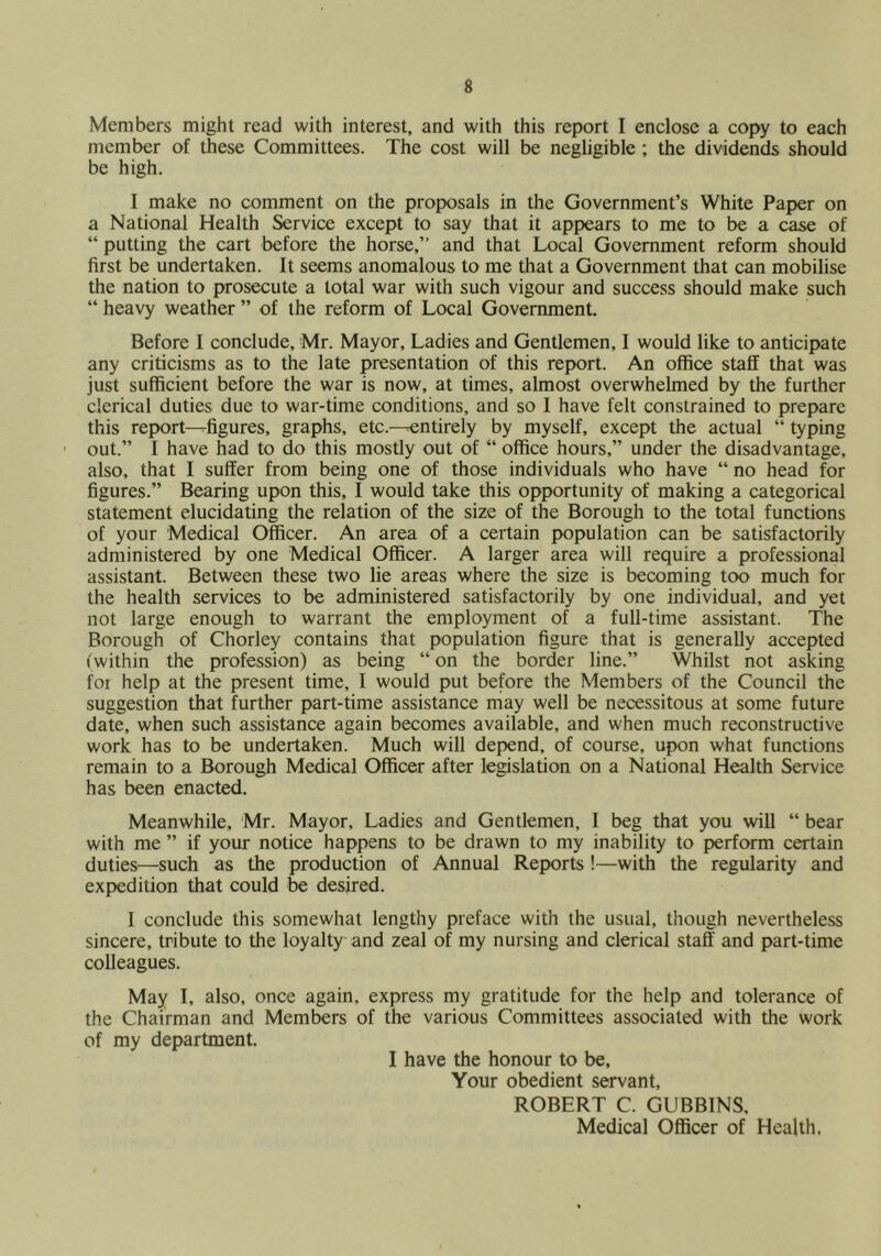 Members might read with interest, and with this report I enclose a copy to each member of these Committees. The cost will be negligible ; the dividends should be high. I make no comment on the proposals in the Government’s White Paper on a National Health Service except to say that it appears to me to be a case of “ putting the cart before the horse,” and that Local Government reform should first be undertaken. It seems anomalous to me that a Government that can mobilise the nation to prosecute a total war with such vigour and success should make such “ heavy weather ” of the reform of Local Government. Before I conclude, Mr. Mayor, Ladies and Gentlemen, I would like to anticipate any criticisms as to the late presentation of this report. An office staff that was just sufficient before the war is now, at times, almost overwhelmed by the further clerical duties due to war-time conditions, and so I have felt constrained to prepare this report-^figures, graphs, etc.—-entirely by myself, except the actual “ typing ' out.” I have had to do this mostly out of “ office hours,” under the disadvantage, also, that I suffer from being one of those individuals who have “ no head for figures.” Bearing upon this, I would take this opportunity of making a categorical statement elucidating the relation of the size of the Borough to the total functions of your Medical Officer. An area of a certain population can be satisfactorily administered by one Medical Officer. A larger area will require a professional assistant. Between these two lie areas where the size is becoming too much for the health services to be administered satisfactorily by one individual, and yet not large enough to warrant the employment of a full-time assistant. The Borough of Chorley contains that population figure that is generally accepted ('within the profession) as being “ on the border line.” Whilst not asking foi help at the present time, I would put before the Members of the Council the suggestion that further part-time assistance may well be necessitous at some future date, when such assistance again becomes available, and when much reconstructive work has to be undertaken. Much will depend, of course, upon what functions remain to a Borough Medical Officer after legislation on a National Health Service has been enacted. Meanwhile, Mr. Mayor, Ladies and Gentlemen, I beg that you will “ bear with me ” if your notice happens to be drawn to my inability to perform certain duties—such as the production of Annual Reports !—with the regularity and expedition that could be desired. I conclude this somewhat lengthy preface with the usual, though nevertheless sincere, tribute to the loyalty and zeal of my nursing and clerical staff and part-time colleagues. May I, also, once again, express my gratitude for the help and tolerance of the Chairman and Members of the various Committees associated with the work of my department. I have the honour to be. Your obedient servant, ROBERT C. GUBBINS, Medical Officer of Health.