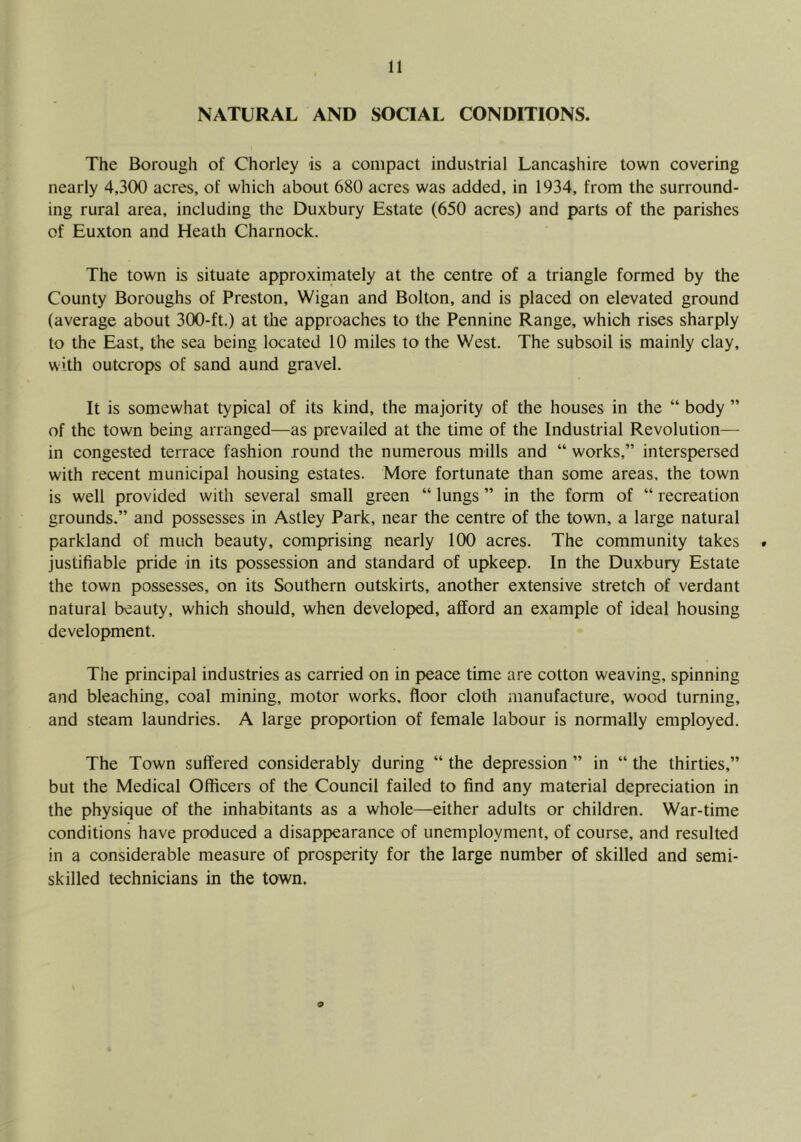NATURAL AND SOCIAL CONDITIONS. The Borough of Chorley is a compact industrial Lancashire town covering nearly 4,300 acres, of which about 680 acres was added, in 1934, from the surround- ing rural area, including the Duxbury Estate (650 acres) and parts of the parishes of Euxton and Heath Charnock. The town is situate approxirnately at the centre of a triangle formed by the County Boroughs of Preston, Wigan and Bolton, and is placed on elevated ground (average about 300-ft.) at the approaches to the Pennine Range, which rises sharply to the East, the sea being located 10 miles to the West. The subsoil is mainly clay, with outcrops of sand aund gravel. It is somewhat typical of its kind, the majority of the houses in the “ body ” of the town being arranged—as prevailed at the time of the Industrial Revolution— in congested terrace fashion round the numerous mills and “ works,” interspersed with recent municipal housing estates. More fortunate than some areas, the town is well provided with several small green “ lungs ” in the form of “ recreation grounds.” and possesses in Astley Park, near the centre of the town, a large natural parkland of much beauty, comprising nearly 100 acres. The community takes . justifiable pride in its possession and standard of upkeep. In the Duxbury Estate the town possesses, on its Southern outskirts, another extensive stretch of verdant natural beauty, which should, when developed, afford an example of ideal housing development. The principal industries as carried on in peace time are cotton weaving, spinning and bleaching, coal mining, motor works, floor cloth manufacture, wood turning, and steam laundries. A large proportion of female labour is normally employed. The Town suffered considerably during “ the depression ” in “ the thirties,” but the Medical Officers of the Council failed to find any material depreciation in the physique of the inhabitants as a whole—either adults or children. War-time conditions have produced a disappearance of unemployment, of course, and resulted in a considerable measure of prosperity for the large number of skilled and semi- skilled technicians in the town. 9