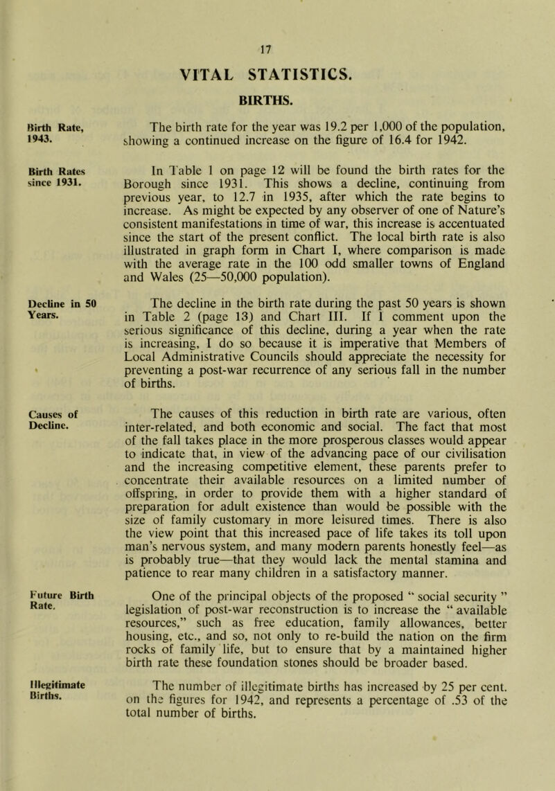Kirth Rate, 1943. Birth Rates since 1931. Decline in 50 Years. Causes of Decline. Future Birth Rate. Illetiitiniate Births. VITAL STATISTICS. BIRTHS. The birth rate for the year was 19.2 per 1,000 of the population, showing a continued increase on the figure of 16.4 for 1942. In Table 1 on page 12 will be found the birth rates for the Borough since 1931. This shows a decline, continuing from previous year, to 12.7 in 1935, after which the rate begins to increase. As might be expected by any observer of one of Nature’s consistent manifestations in time of war, this increase is accentuated since the start of the present conflict. The local birth rate is also illustrated in graph form in Chart I, where comparison is made with the average rate in the 100 odd smaller towns of England and Wales (25—50,000 population). The decline in the birth rate during the past 50 years is shown in Table 2 (page 13) and Chart III. If I comment upon the serious significance of this decline, during a year when the rate is increasing, I do so because it is imperative that Members of Local Administrative Councils should appreciate the necessity for preventing a post-war recurrence of any serious fall in the number of births. The causes of this reduction in birth rate are various, often inter-related, and both economic and social. The fact that most of the fall takes place in the more prosperous classes would appear to indicate that, in view of the advancing pace of our civilisation and the increasing competitive element, these parents prefer to concentrate their available resources on a limited number of offspring, in order to provide them with a higher standard of preparation for adult existence than would be possible with the size of family customary in more leisured times. There is also the view point that this increased pace of life takes its toll upon man’s nervous system, and many modern parents honestly feel—as is probably true—that they would lack the mental stamina and patience to rear many children in a satisfactory manner. One of the principal objects of the proposed “ social security ” legislation of post-war reconstruction is to increase the “ available resources,” such as free education, family allowances, better housing, etc., and so, not only to re-build the nation on the firm rocks of family life, but to ensure that by a maintained higher birth rate these foundation stones should be broader based. The number of illegitimate births has increased by 25 per cent, on the figures for 1942, and represents a percentage of .53 of the total number of births.