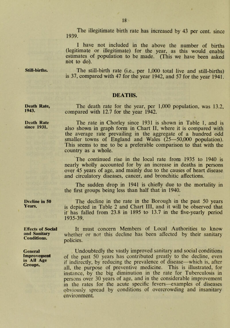 Still-births. Death Rate, 1943. Death Rate since 1931. Decline in 50 Years. Effects of Social and Sanitary Conditions. General Improvement in All Age Groups. The illegitimate birth rate has increased by 43 per cent, since 1939. I have not included in the above the number of births (legitimate or illegitimate) for the year, as this would enable estimates of population to be made. (This we have been asked not to do). The still-birth rate (i.e., per 1,(X)0 total live and still-births) is 37, compared with 47 for the year 1942, and 57 for the year 1941. DEATHS. The death rate for the year, per 1,000 population, was 13.2, compared with 12.7 for the year 1942. The rate in Chorley since 1931 is shown in Table 1, and is also shown in graph form in Chart II, where it is compared with the average rate prevailing in the aggregate of a hundred odd smaller towns of England and Wales (25—50,000 population). This seems to me to be a preferable comparison to that with the country as a whole. The continued rise in the local rate from 1935 to 1940 is nearly wholly accounted for by an increase in deaths in persons over 45 years of age, and mainly due to the causes of heart disease and circulatory diseases, cancer, and bronchitic affections. The sudden drop in 1941 is chiefly due to the mortality in the first groups being less than half that in 1940. The decline in the rate in the Borough in the past 50 years is depicted in Table 2 and Chart III, and it will be observed that it has failed from 23.8 in 1895 to 13.7 in the five-yearly period 1935-39. It must concern Members of Local Authorities to know whether or not this decline has been affected by their sanitary policies. Undoubtedly the vastly improved sanitary and social conditions of the past 50 years has contributed greatly to the decline, even if indirectly, by reducing the prevalence of disease—which is, after all, the purpose of preventive medicine. This is illustrated, for instance, by the big diminution in the rate for Tuberculosis in persons over 30 years of age, and in the considerable improvement in the rates for the acute specific fevers—examples of diseases obviously spread by conditions of overcrowding and insanitary environment.