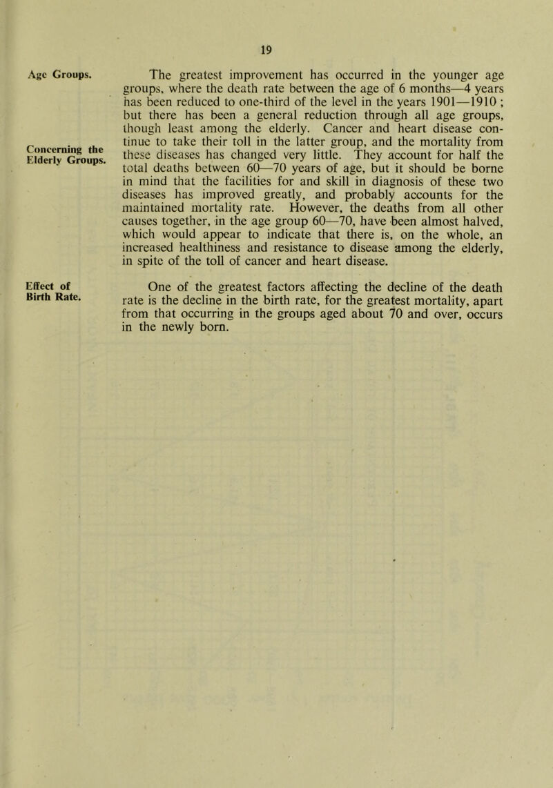 Age Groups. Concerning the Elderly Groups. Effect of Birth Rate. The greatest improvement has occurred in the younger age groups, where the death rate between the age of 6 months—4 years has been reduced to one-third of the level in the years 1901—1910 ; but there has been a general reduction through all age groups, though least among the elderly. Cancer and heart disease con- tinue to take their toll in the latter group, and the mortality from these diseases has changed very little. They account for half the total deaths between 60—70 years of age, but it should be borne in mind that the facilities for and skill in diagnosis of these two diseases has improved greatly, and probably accounts for the maintained mortality rate. However, the deaths from all other causes together, in the age group 60—70, have been almost halved, which would appear to indicate that there is, on the whole, an increased healthiness and resistance to disease among the elderly, in spite of the toll of cancer and heart disease. One of the greatest factors affecting the decline of the death rate is the decline in the birth rate, for the greatest mortality, apart from that occurring in the groups aged about 70 and over, occurs in the newly bom.