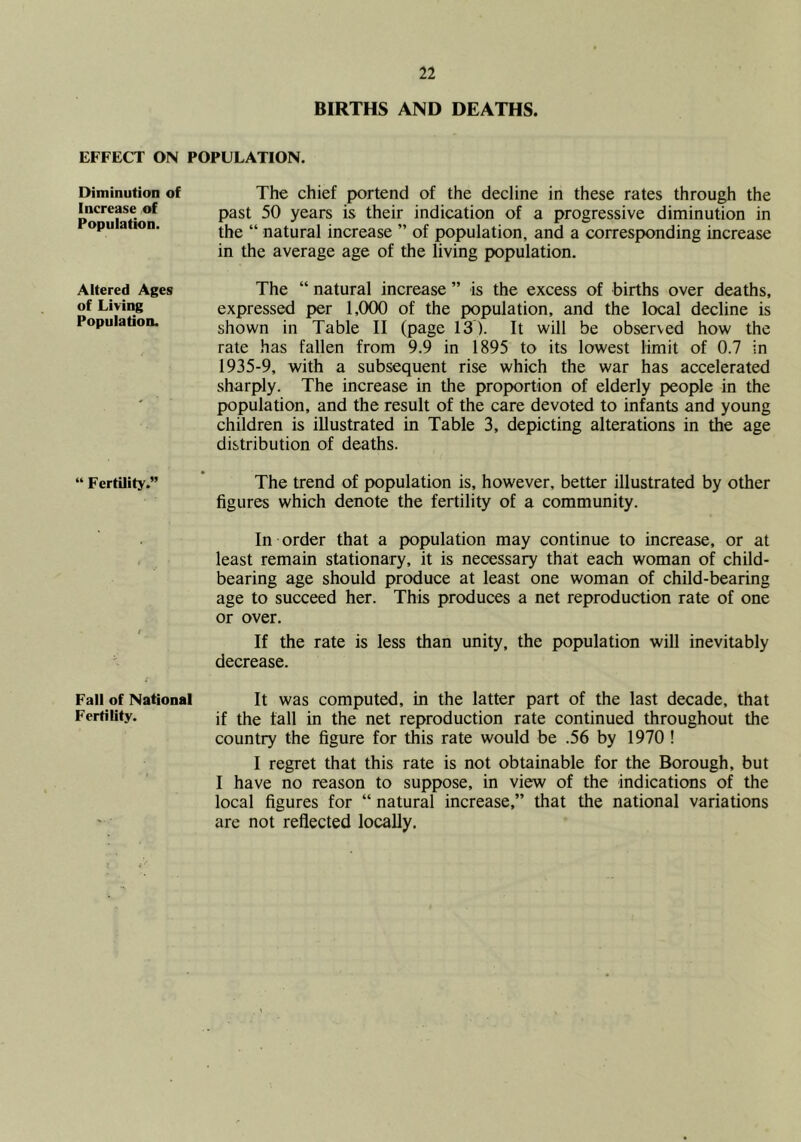 BIRTHS AND DEATHS. EFFECT ON POPULATION. Diminution of Increase of Population. The chief portend of the decline in these rates through the past 50 years is their indication of a progressive diminution in the “ natural increase ” of population, and a corresponding increase in the average age of the living population. Altered Ages The “ natural increase ” is the excess of births over deaths, of Living expressed per 1,000 of the population, and the local decline is Population. shown in Table II (page 13). It will be observed how the rate has fallen from 9.9 in 1895 to its lowest limit of 0.7 in 1935-9, with a subsequent rise which the war has accelerated sharply. The increase in the proportion of elderly people in the population, and the result of the care devoted to infants and young children is illustrated in Table 3, depicting alterations in the age distribution of deaths. “ Fertility.” ’ The trend of population is, however, better illustrated by other figures which denote the fertility of a community. In order that a population may continue to increase, or at , least remain stationary, it is necessary that each woman of child- bearing age should produce at least one woman of child-bearing age to succeed her. This produces a net reproduction rate of one or over. If the rate is less than unity, the population will inevitably decrease. Fall of National It was computed, in the latter part of the last decade, that Fertility. jf the tall in the net reproduction rate continued throughout the country the figure for this rate would be .56 by 1970 ! I regret that this rate is not obtainable for the Borough, but I have no reason to suppose, in view of the indications of the local figures for “ natural increase,” that the national variations are not reflected locally.