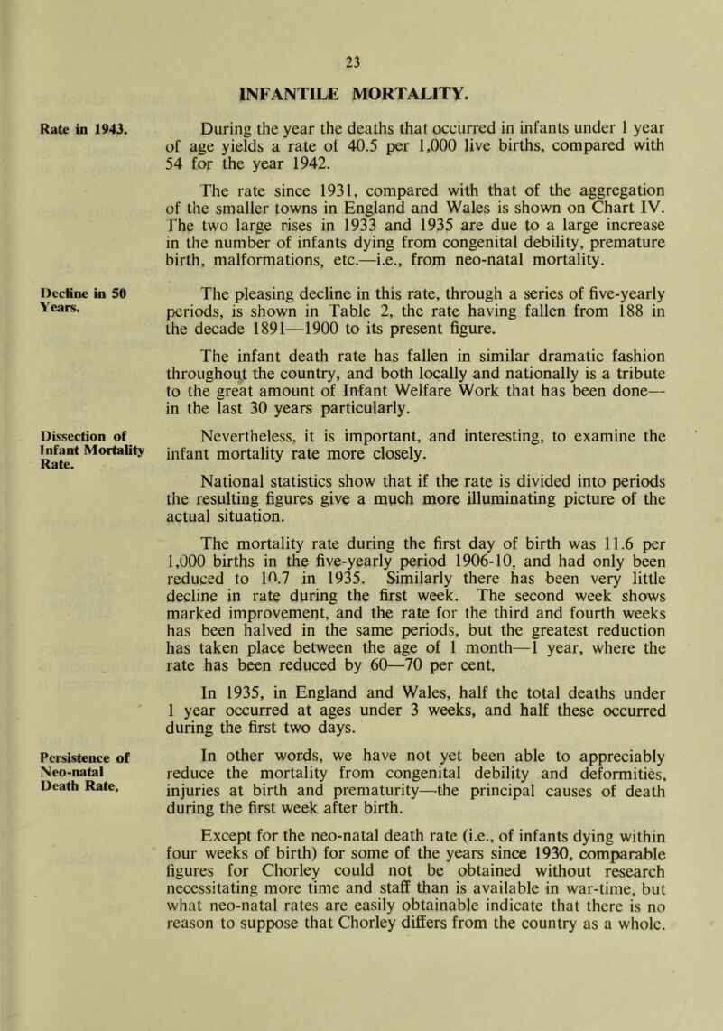 Rate ia 1943. Decline in SO Years. Dissection of Infant Mortality Rate. Persistence of Neo-natal Death Rate. INFANTILE MORTALITY. During the year the deaths that occurred in infants under 1 year of age yields a rate of 40.5 per 1,000 live births, compared with 54 for the year 1942. The rate since 1931, compared with that of the aggregation of the smaller towns in England and Wales is shown on Chart IV. The two large rises in 1933 and 1935 are due to a large increase in the number of infants dying from congenital debility, premature birth, malformations, etc.—i.e., from neo-natal mortality. The pleasing decline in this rate, through a series of five-yearly periods, is shown in Table 2, the rate having fallen from 188 in the decade 1891—1900 to its present figure. The infant death rate has fallen in similar dramatic fashion throughout the country, and both locally and nationally is a tribute to the great amount of Infant Welfare Work that has been done— in the last 30 years particularly. Nevertheless, it is important, and interesting, to examine the infant mortality rate more closely. National statistics show that if the rate is divided into periods the resulting figures give a mpch more illuminating picture of the actual situation. The mortality rate during the first day of birth was 11.6 per 1,000 births in the five-yearly period 1906-10, and had only been reduced to 10.7 in 1935. Similarly there has been very little decline in rate during the first week. The second week shows marked improvement, and the rate for the third and fourth weeks has been halved in the same periods, but the greatest reduction has taken place between the age of 1 month—1 year, where the rate has been reduced by 60—70 per cent. In 1935, in England and Wales, half the total deaths under 1 year occurred at ages under 3 weeks, and half these occurred during the first two days. In other words, we have not yet been able to appreciably reduce the mortality from congenital debility and deformities, injuries at birth and prematurity—the principal causes of death during the first week after birth. Except for the neo-natal death rate (i.e., of infants dying within four weeks of birth) for some of the years since 1930, comparable figures for Chorley could not be obtained without research necessitating more time and staff than is available in war-time, but what neo-natal rates are easily obtainable indicate that there is no reason to suppose that Chorley differs from the country as a whole.