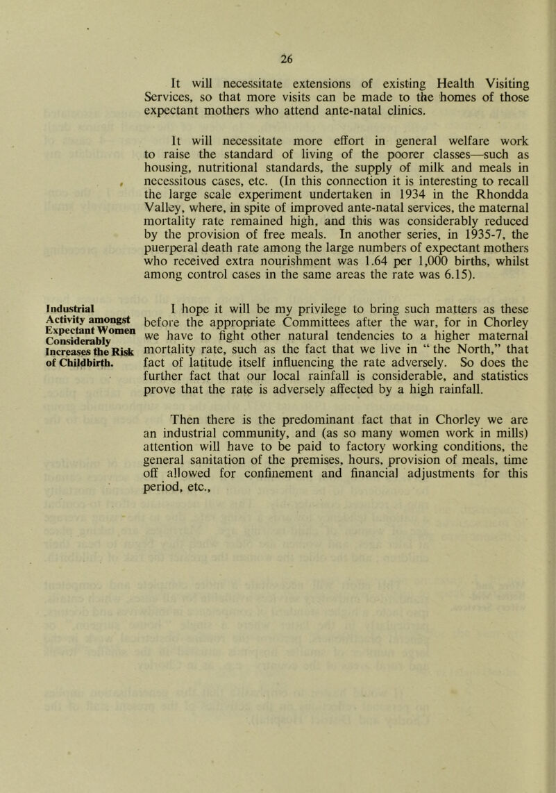 It will necessitate extensions of existing Health Visiting Services, so that more visits can be made to the homes of those expectant mothers who attend ante-natal clinics. It will necessitate more effort in general welfare work to raise the standard of living of the poorer classes—such as housing, nutritional standards, the supply of milk and meals in necessitous cases, etc. (In this connection it is interesting to recall the large scale experiment undertaken in 1934 in the Rhondda Valley, where, in spite of improved ante-natal services, the maternal mortality rate remained high, and this was considerably reduced by the provision of free meals. In another series, in 1935-7, the puerperal death rate among the large numbers of expectant mothers who received extra nourishment was 1.64 per 1,000 births, whilst among control cases in the same areas the rate was 6.15). Industrial Activity amongst Expectant Women Considerably Increases the Risk of Childbirth. 1 hope it will be my privilege to bring such matters as these before the appropriate Committees after the war, for in Chorley we have to fight other natural tendencies to a higher maternal mortality rate, such as the fact that we live in “ the North,” that fact of latitude itself influencing the rate adversely. So does the further fact that our local rainfall is considerable, and statistics prove that the rate is adversely affected by a high rainfall. Then there is the predominant fact that in Chorley we are an industrial community, and (as so many women work in mills) attention will have to be paid to factory working conditions, the general sanitation of the premises, hours, provision of meals, time off allowed for confinement and financial adjustments for this period, etc..