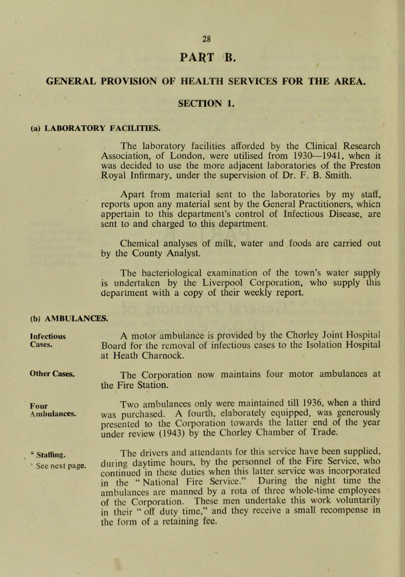 PART B. GENERAL PROVISION OF HEALTH SERVICES FOR THE AREA. SECTION 1. (a) LABORATORY FACILITIES. The laboratory facilities alforded by the Clinical Research Association, of London, were utilised from 1930—1941, when it was decided to use the more adjacent laboratories of the Preston Royal Infirmary, under the supervision of Dr. F. B. Smith. Apart from material sent to the laboratories by my staff, reports upon any material sent by the General Practitioners, whicn appertain to this department’s control of Infectious Disease, are sent to and charged to this department. Chemical analyses of milk, water and foods are carried out by the County Analyst. The bacteriological examination of the town’s water supply is undertaken by the Liverpool Corporation, who supply this department with a copy of their weekly report. (b) AMBULANCES. Infectious A motor ambulance is provided by the Chorley Joint Hospital Cases. Board for the removal of infectious cases to the Isolation Hospital at Heath Charnock. Other Cases. The Corporation now maintains four motor ambulances at the Fire Station. Four Two ambulances only were maintained till 1936, when a third .-Vmbulances. was purchased. A fourth, elaborately equipped, was generously presented to the Corporation towards the latter end of the year under review (1943) by the Chorley Chamber of Trade. Staffing. The drivers and attendants for this service have been supplied, ^ See next page durins daytime hours, by the personnel of the Fire Service, who continued in these duties when this latter service was incorporated in the “ National Fire Service.” During the night time the ambulances are manned by a rota of three whole-time employees of the Corporation. These men undertake this work voluntarily in their “ off duty time,” and they receive a small recompense in the form of a retaining fee.