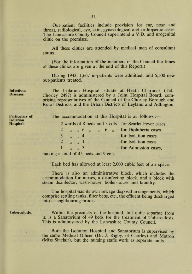 Infectious Diseases. Particulars of Isolation Hospital. Tuberculosis. Out-patient facilities include provision for ear, nose and throat, radiological, eye, skin, gynaecological and orthopaedic cases. The Lancashire County Council superintend a V.D. and urogenital clinic on the premises. All these clinics are attended by medical men of consultant status. (For the information of the members of the Council the times of these clinics are given at the end of this Report.) During 1943, 1,667 in-patients were admitted, and 5,500 new out-patients treated. The Isolation Hospital, situate at Heath Charnock (Tel.: Chorley 2497) is administered by a Joint Hospital Board, com- prising representatives of the Council of the Chorley Borough and Rural Districts, and the Urban Districts of Leyland and Adlington. The accommodation at this Hospital is as follows :— 2 wards of 8 beds and 3 cots—for Scarlet Fever cases. 2 „ „ 6 „ „ 6 „ —for Diphtheria cases. 3 „ „ 4 —for Isolation cases. 2 „ „ 1 —for Isolation cases. 1 „ „ 3 —for Admission cases, making a total of 45 beds and 9 cots. Each bed has allowed at least 2,000 cubic feet of air space. There is also an administrative block, which includes the accommodation for nurses, a disinfecting block, and a block with steam disinfector, wash-house, boiler-house and laundry. The hospital has its own sewage disposal arrangements, which comprise settling tanks, filter beds, etc., the effluent being discharged into a neighbouring brook. Within the precincts of the hospital, but quite separate from it, is a Sanatorium of 49 beds for the treatment of Tuberculosis. This is administered by the Lancashire County Council. Both the Isolation Hospital and Sanatorium is supervised by the same Medical Officer (Dr. J. Rigby, of Chorley) and Matron (Miss Sinclair), but the nursing staffs work as separate units.
