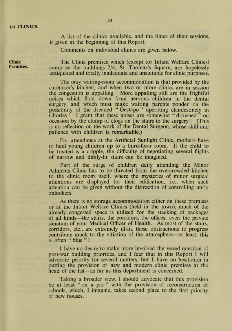 (c) CLINICS. Clinic Premises. A list of the clinics available, and the times of their sessions, is given at the beginning of this Report. 'Comments on individual clinics are given below. The Clinic premises which (except for Infant Welfare Clinics) comprise the buildings 2/4, St. Thomas’s Square, are hopelessly antiquated and totally inadequate and unsuitable for clinic purposes. The only waiting-room accommodation is that provided by the caretaker’s kitchen, and when two or more clinics are in session the congestion is appalling. More appalling still are the frightful noises which float down from nervous children in the dental surgery, and which must make waiting parents ponder on the possibility of the dreaded “ Gestapo ” operating clandestinely in Chorley ! I grant that these noises are somewhat “ drowned ” on occasion by the clump of clogs on the stairs to the surgery ! (This is no reflection on the work of the Dental Surgeon, whose skill and patience with children is remarkable.) For attendance at the Artificial Sunlight Clinic, mothers have to haul young children up to a third-floor room. If the child to be treated is a cripple, the difiiculty of negotiating several flights of narrow and dimly-lit stairs can be imagined. Part of the surge of children daily attending the Minor Ailments Clinic has to be directed from the overcrowded kitchen to the clinic room itself, where the mysteries of minor surgical attentions are displayed for their edification, i.e., when such attention can be given without the distraction of controlling unrly onlookers. As there is no storage accommodation either on these premises or at the Infant Welfare Clinics (held in the town), much of the already congested space is utilised for the stacking of packages of all kinds—the stairs, the corridors, the offices, even the private sanctum of your Medical Officer of Health. As most of the stairs, corridors, etc., are extremely ill-lit, these obstructions to progress contribute much to the vitiation of the atmosphere—at least, this is often “ blue ” ! I have no desire to make more involved the vexed question of post-war building priorities, and I fear that in this Report I will advocate priority for several matters, but I have no hesitation in putting the provision of new and modem clinic premises at the head of the list—as far as this department is concerned. Taking a broader view, I should advocate that this provision be at least “ on a par ” with the provision of reconstruction of schools, which, I imagine, takes second place to the first priority of new houses.