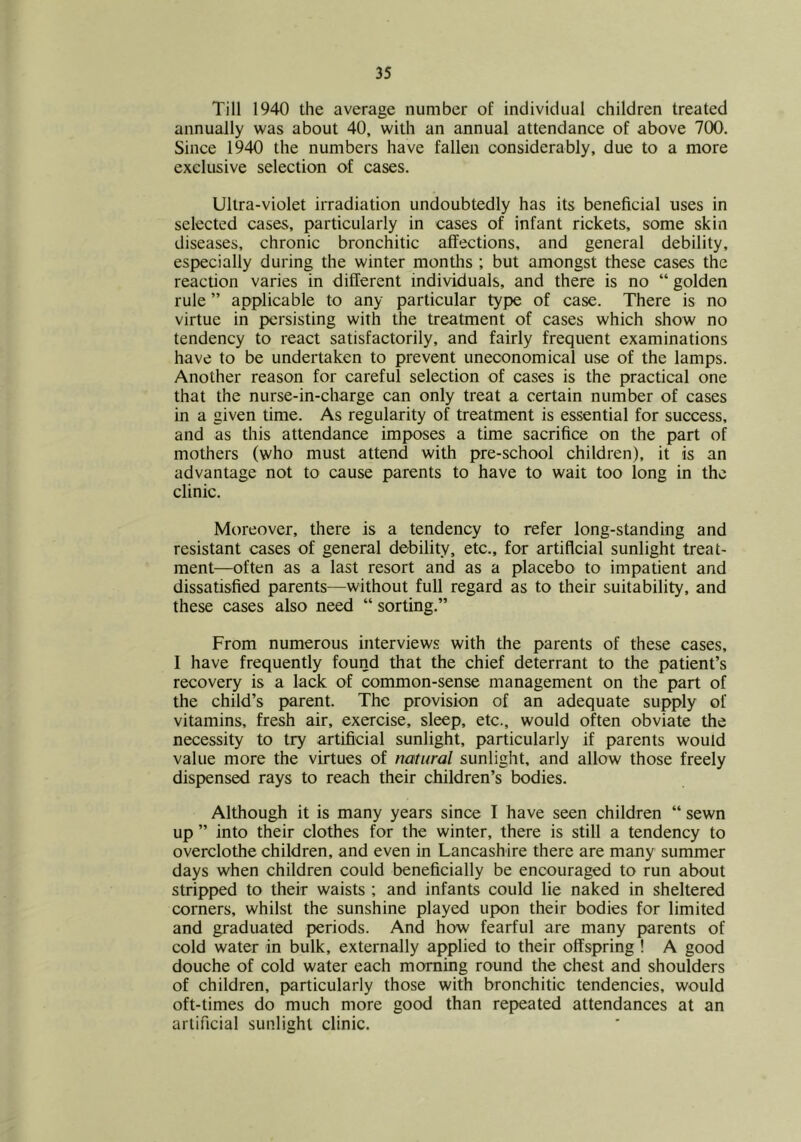 Till 1940 the average number of individual children treated annually was about 40, with an annual attendance of above 700. Since 1940 the numbers have fallen considerably, due to a more exclusive selection of cases. Ultra-violet irradiation undoubtedly has its beneficial uses in selected cases, particularly in cases of infant rickets, some skin diseases, chronic bronchitic affections, and general debility, especially during the winter months ; but amongst these cases the reaction varies in different individuals, and there is no “ golden rule ” applicable to any particular type of case. There is no virtue in persisting with the treatment of cases which show no tendency to react satisfactorily, and fairly frequent examinations have to be undertaken to prevent uneconomical use of the lamps. Another reason for careful selection of cases is the practical one that the nurse-in-charge can only treat a certain number of cases in a given time. As regularity of treatment is essential for success, and as this attendance imposes a time sacrifice on the part of mothers (who must attend with pre-school children), it is an advantage not to cause parents to have to wait too long in the clinic. Moreover, there is a tendency to refer long-standing and resistant cases of general de-bility, etc., for artificial sunlight treat- ment—often as a last resort and as a placebo to impatient and dissatisfied parents—without full regard as to their suitability, and these cases also need “ sorting.” From numerous interviews with the parents of these cases, I have frequently found that the chief deterrant to the patient’s recovery is a lack of common-sense management on the part of the child’s parent. The provision of an adequate supply of vitamins, fresh air, exercise, sleep, etc., would often obviate the necessity to try artificial sunlight, particularly if parents would value more the virtues of natural sunlight, and allow those freely dispensed rays to reach their children’s bodies. Although it is many years since I have seen children “ sewn up ” into their clothes for the winter, there is still a tendency to overclothe children, and even in Lancashire there are many summer days when children could beneficially be encouraged to run about stripped to their waists ; and infants could lie naked in sheltered corners, whilst the sunshine played upon their bodies for limited and graduated periods. And how fearful are many parents of cold water in bulk, externally applied to their offspring ! A good douche of cold water each morning round the chest and shoulders of children, particularly those with bronchitic tendencies, would oft-times do much more good than repeated attendances at an artificial sunlight clinic.