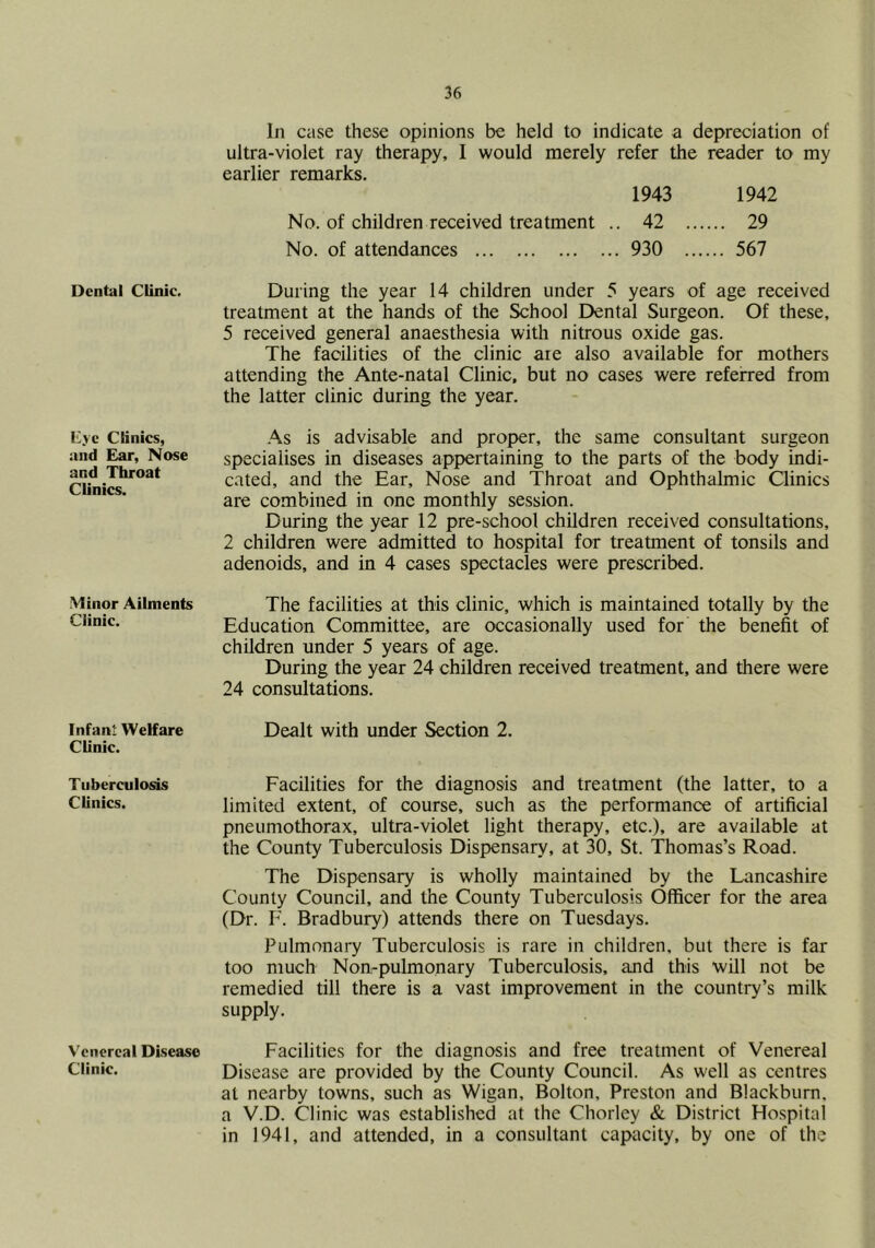 Dental Clinic. Eye Clinics, and Ear, Nose and Throat Clinics. Minor Ailments Clinic. Infant Welfare Clinic. Tuberculosis Clinics. Venereal Disease Clinic. In case these opinions be held to indicate a depreciation of ultra-violet ray therapy, I would merely refer the reader to my earlier remarks. 1943 1942 No. of children received treatment .. 42 29 No. of attendances 930 567 During the year 14 children under 5 years of age received treatment at the hands of the School Dental Surgeon. Of these, 5 received general anaesthesia with nitrous oxide gas. The facilities of the clinic ate also available for mothers attending the Ante-natal Clinic, but no cases were referred from the latter clinic during the year. As is advisable and proper, the same consultant surgeon specialises in diseases appertaining to the parts of the body indi- cated, and the Ear, Nose and Throat and Ophthalmic Clinics are combined in one monthly session. During the year 12 pre-school children received consultations, 2 children were admitted to hospital for treatment of tonsils and adenoids, and in 4 cases spectacles were prescribed. The facilities at this clinic, which is maintained totally by the Education Committee, are occasionally used for the benefit of children under 5 years of age. During the year 24 children received treatment, and there were 24 consultations. Dealt with under Section 2. Facilities for the diagnosis and treatment (the latter, to a limited extent, of course, such as the performance of artificial pneumothorax, ultra-violet light therapy, etc.), are available at the County Tuberculosis Dispensary, at 30, St. Thomas’s Road. The Dispensary is wholly maintained by the Lancashire County Council, and the County Tuberculosis Officer for the area (Dr. F. Bradbury) attends there on Tuesdays. Pulmonary Tuberculosis is rare in children, but there is far too much Non-pulmonary Tuberculosis, and this will not be remedied till there is a vast improvement in the country’s milk supply. Facilities for the diagnosis and free treatment of Venereal Disease are provided by the County Council. As well as centres at nearby towns, such as Wigan, Bolton, Preston and Blackburn, a V.D. Clinic was established at the Chorley & District Hospital in 1941, and attended, in a consultant capacity, by one of the