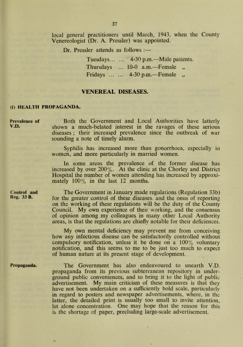 local general practitioners until March, 1943, when the County Venereologist (Dr. A. Pressler) was appointed. Dr. Pressler attends as follows :— Tuesdays 4-'30 p.m.—Male patients. Thursdays ... 10-0 a.m.—Female „ Fridays 4-30 p.m.—Female „ VENEREAL DISEASES. (f) HEALTH PROPAGANDA. Prevalence of V.D. Control and Reg. 33 B. Propaganda. Both the Government and Local Authorities have latterly shown a much-belated interest in the ravages of these serious diseases ; their increased prevalence since the outbreak of war sounding a note of timely alarm. Syphilis has increased more than gonorrhoea, especially in women, and more particularly in married women. In some areas the prevalence of the former disease has increased by over 200%. At the clinic at the Chorley and District Hospital the number of women attending has increased by approxi- mately 1(X)% in the last 12 months. The Government in January made regulations (Regulation 33b) for the greater control of these disea.ses. and the onus of reporting on the working of these regulations will be the duty of the County Council. My own experience of their working, and the consensus of opinion among my colleagues in many other Local Authority areas, is that the regulations are chiefly notable for their deficiences. My own mental deficiency may prevent me from conceiving how any infectious disease can be satisfactorily controlled without compulsory notification, unless it be done on a 100% voluntary notification, and this seems to me to be just too much to expect of human nature at its present stage of development. The Government has also endeavoured to unearth V.D. propaganda from its previous subterranean repository in under- ground public conveniences, and to bring it to the light of public advertisement. My main criticism of these measures is that they have not been undertaken on a sufficiently bold scale, particularly in regard to posters and newspaper advertisements, where, in the latter, the detailed print is usually too small to invite attention, let alone concentration. One may hope that the reason for this is the shortage of paper, precluding large-scale advertisement.
