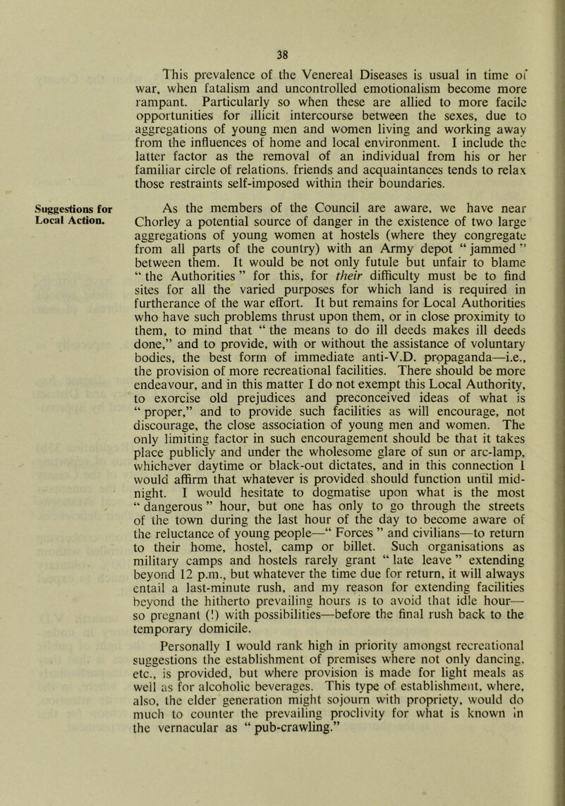 Suggestions for Local Action. This prevalence of the Venereal Diseases is usual in time of war. when fatalism and uncontrolled emotionalism become more rampant. Particularly so when these are allied to more facile opportunities! for illicit intercourse between the sexes, due to aggregations of young men and women living and working away from the influences of home and local environment. I include the latter factor as the removal of an individual from his or her familiar circle of relations, friends and acquaintances tends to relax those restraints self-imposed within their boundaries. As the members of the Council are aware, we have near Chorley a potential source of danger in the existence of two large aggregations of young women at hostels (where they congregate from all parts of the country) with an Army depot “ jammed ” between them. It would be not only futule but unfair to blame “ the Authorities ” for this, for their difficulty must be to find sites for all the varied purposes for which land is required in furtherance of the war effort. It but remains for Local Authorities who have such problems thrust upon them, or in close proximity to them, to mind that “ the means to do ill deeds makes ill deeds done,” and to provide, with or without the assistance of voluntary bodies, the best form of immediate anti-V.D. propaganda—i.e., the provision of more recreational facilities. There should be more endeavour, and in this matter I do not exempt this Local Authority, to exorcise old prejudices and preconceived ideas of what is “ proper,” and to provide such facilities as will encourage, not discourage, the close association of young men and women. The only limiting factor in such encouragement should be that it takes place publicly and under the wholesome glare of sun or arc-lamp, whichever daytime or black-out dictates, and in this connection 1 would affirm that whatever is provided should function until mid- night. I would hesitate to dogmatise upon what is the most ” dangerous ” hour, but one has only to go through the streets of the town during the last hour of the day to become aware of the reluctance of young people—“ Forces ” and civilians—to return to their home, hostel, camp or billet. Such organisations as military camps and hostels rarely grant “ late leave ” extending beyond 12 p.m., but whatever the time due for return, it will always entail a last-minute rush, and my reason for extending facilities beyond the hitherto prevailing hours is to avoid that idle hour— so pregnant (!) with possibilities—before the final rush back to the temporary domicile. Personally I would rank high in priority amongst recreational suggestions the establishment of premises where not only dancing, etc., is provided, but where provision is made for light meals as well as for alcoholic beverages. This type of establishment, where, also, the elder generation might sojourn with propriety, would do much to counter the prevailing proclivity for what is known in the vernacular as “ pub-crawling.”
