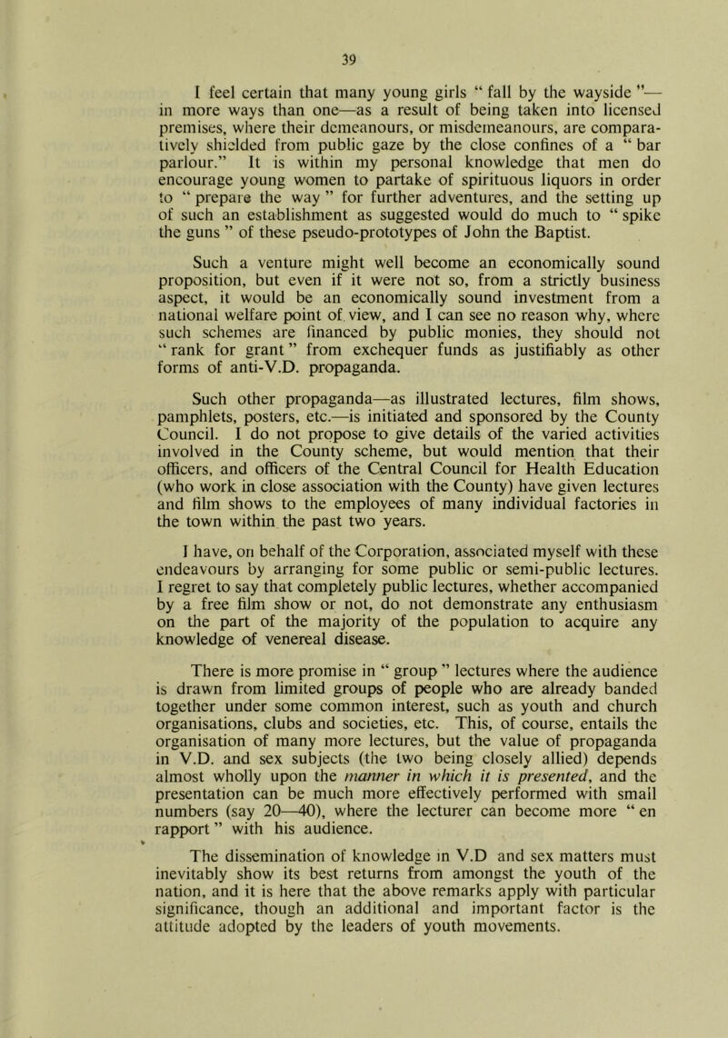 I feel certain that many young girls “ fall by the wayside ”■— in more ways than one—^^as a result of being taken into licensed premises, where their demeanours, or misdemeanours, are compara- tively shielded from public gaze by the close confines of a “ bar parlour.” It is within my personal knowledge that men do encourage young women to partake of spirituous liquors in order to “ prepare the way ” for further adventures, and the setting up of such an establishment as suggested would do much to “ spike the guns ” of these pseudo-prototypes of John the Baptist. Such a venture might well become an economically sound proposition, but even if it were not so, from a strictly business aspect, it would be an economically sound investment from a national welfare point of view, and I can see no reason why, where such schemes are financed by public monies, they should not ” rank for grant ” from exchequer funds as justifiably as other forms of anti-V.D. propaganda. Such other propaganda—as illustrated lectures, film shows, pamphlets, posters, etc.—is initiated and sponsored by the County Council. I do not propose to give details of the varied activities involved in the County scheme, but would mention that their officers, and officers of the Central Council for Health Education (who work in close association with the County) have given lectures and film shows to the employees of many individual factories in the town within the past two years. I have, on behalf of the Corporal ion, associated myself with these endeavours by arranging for some public or semi-public lectures. 1 regret to say that completely public lectures, whether accompanied by a free film show or not, do not demonstrate any enthusiasm on the part of the majority of the population to acquire any knowledge of venereal disease. There is more promise in “ group ” lectures where the audience is drawn from limited groups of people who are already banded together under some common interest, such as youth and church organisations, clubs and societies, etc. This, of course, entails the organisation of many more lectures, but the value of propaganda in V.D. and sex subjects (tlie two being closely allied) depends almost wholly upon the manner in which it is presented, and the presentation can be much more effectively performed with small numbers (say 20—40), where the lecturer can become more “ en rapport ” with his audience. The dissemination of knowledge m V.D and sex matters must inevitably show its best returns from amongst the youth of the nation, and it is here that the above remarks apply with particular significance, though an additional and important factor is the attitude adopted by the leaders of youth movements.