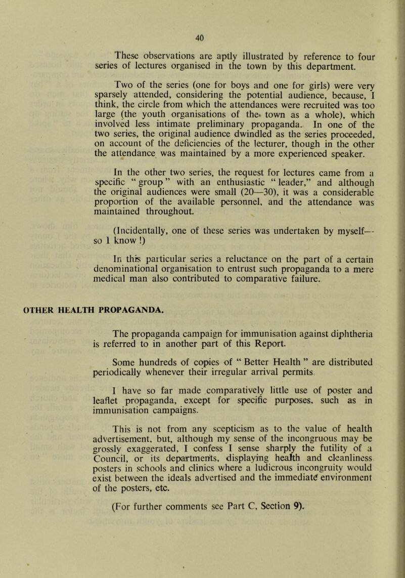 These observations are aptly illustrated by reference to four series of lectures organised in the town by this department. Two of the series (one for boys and one for girls) were very sparsely attended, considering the potential audience, because, I think, the circle from which the attendances were recruited was too large (the youth organisations of the. town as a whole), which involved less intimate preliminary propaganda. In one of the two series, the original audience dwindled as the series proceeded, on account of the deficiencies of the lecturer, though in the other the attendance was maintained by a more experienced speaker. In the other two series, the request for lectures came from a specific “ group ” with an enthusiastic “ leader,” and although the original audiences were small (20—30), it was a considerable proportion of the available personnel, and the attendance was maintained throughout. (Incidentally, one of these series was undertaken by myself— so 1 know !) In this particular series a reluctance on the part of a certain denominational organisation to entrust such propaganda to a mere medical man also contributed to comparative failure. OTHER HEALTH PROPAGANDA. The propaganda campaign for immunisation against diphtheria is referred to in another part of this Report. Some hundreds of copies of “ Better Health ” are distributed periodically whenever their irregular arrival permits I have so far made comparatively little use of poster and leaflet propaganda, except for specific purposes, such as in immunisation campaigns. This is not from any scepticism as to the value of health advertisement, but, although my sense of the incongruous may be grossly exaggerated, I confess I sense sharply the futility of a Council, or its departments, displaying health and cleanliness posters in schools and clinics where a ludicrous incongruity would exist between the ideals advertised and the immediate environment of the posters, etc. (For further comments see Part C, Section 9).