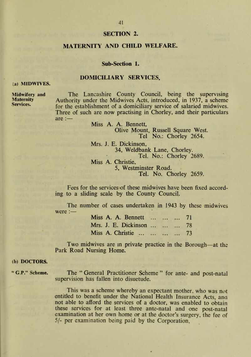 (a) MIDWIVES. Midwifery and Maternity Services. (b) DOCTORS. “ G.P.” Scheme. SECTION 2. MATERNITY AND CHILD WELFARE. Sub-Section 1. DOMICILIARY SERVICES. The Lancashire County Council, being the supervising Authority under the Midwives Acts, introduced, in 1937, a scheme for the establishment of a domiciliary service of salaried midwives. Three of such are now practising in Chorley, and their particulars are ;— Miss A. A. Bennett, Olive Mount, Russell Square West. Tel No.: Chorley 2654. Mrs. J. E. Dickinson, 34, Weldbank Lane, Chorley. Tel. No.: Chorley 2689. Miss A. Christie, 5, Westminster Road. Tel. No. Chorley 2659. Fees for the services of these midwives have been fixed accord- ing to a sliding scale by the County Council. The number of cases undertaken in 1943 by these midwives were :— Miss A. A. Bennett 71 Mrs. J. E. Dickinson 78 Miss A. Christie 73 Two midwives are in private practice in the Borough—at the Park Road Nursing Home. The “ General Practitioner Scheme ” for ante- and post-natal supervision has fallen into disuetude. This was a scheme whereby an expectant mother, who was not entitled to benefit under the National Health Insurance Acts, ano not able to afford the services of a doctor, was enabled to obtain these services for at least three ante-natal and one post-natal examination at her own home or at the doctor’s surgery, the fee of 5/- per examination being paid by the Corporation.