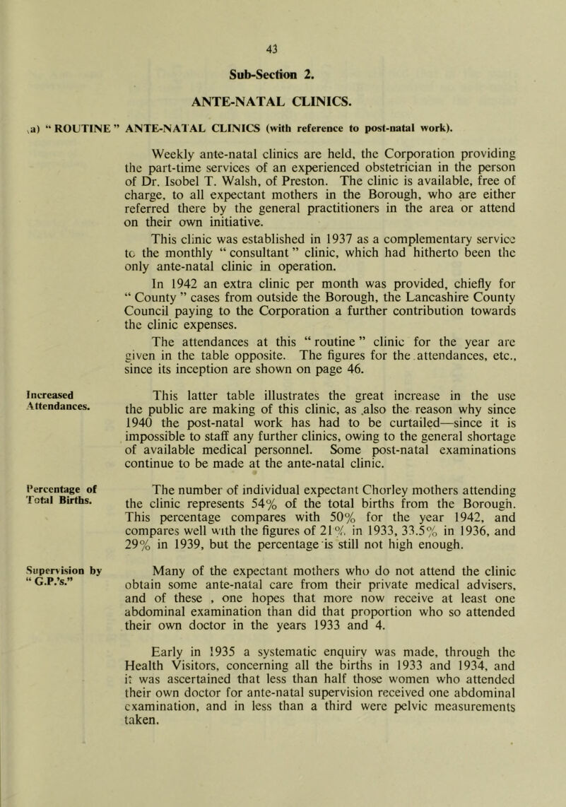,a) “ ROUTINE Increased Attendances. I’ercentage of Total Births. Supervision by “ G.P.’s.” Sub-Section 2. ANTE-NATAL CLINICS. ANTE-NATAL CLINICS (with reference to post-natal work). Weekly ante-natal clinics are held, the Corporation providing the part-time services of an experienced obstetrician in the person of Dr. Isobel T. Walsh, of Preston. The clinic is available, free of charge, to all expectant mothers in the Borough, who ^e either referred there by the general practitioners in the area or attend on their own initiative. This clinic was established in 1937 as a complementary service to the monthly “ consultant ” clinic, which had hitherto been the only ante-natal clinic in operation. In 1942 an extra clinic per month was provided, chiefly for “ County ” cases from outside the Borough, the Lancashire County Council paying to the (Corporation a further contribution towards the clinic expenses. The attendances at this “ routine ” clinic for the year are given in the table opposite. The figures for the attendances, etc., since its inception are shown on page 46. This latter table illustrates the great increase in the use the public are making of this clinic, as .also the reason why since 1940 the post-natal work has had to be curtailed—since it is impossible to staff any further clinics, owing to the general shortage of available medical personnel. Some post-natal examinations continue to be made at the ante-natal clinic. The number of individual expectant Chorley mothers attending the clinic represents 54% of the total births from the Borough. This percentage compares with 50% for the year 1942, and compares well with the figures of 21% in 1933, 33.5% in 1936, and 29% in 1939, but the percentage is still not high enough. Many of the expectant mothers who do not attend the clinic obtain some ante-natal care from their private medical advisers, and of these , one hopes that more now receive at least one abdominal examination than did that proportion who so attended their own doctor in the years 1933 and 4. Early in 1935 a systematic enquiry was made, through the Health Visitors, concerning all the births in 1933 and 1934, and it was ascertained that less than half those women who attended their own doctor for ante-natal supervision received one abdominal examination, and in less than a third were pelvic measurements taken.