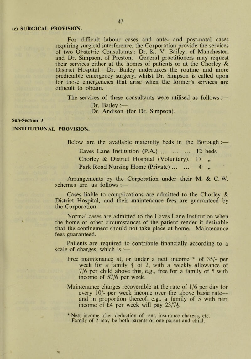 (c) SURGICAL PROVISION. For difficult labour cases and ante- and post-natal cases requiring surgical interference, the Corporation provide the services of two Obstetric Consultants ; Dr. K. V. Bailey, of Manchester, and Dr. Simpson, of Preston. General practitioners may request their services either at the homes of patients or at the Chorley & District Hospital. Dr. Bailey undertakes the routine and more predictable emergency surgery, whilst Dr. Simpson is called upon for those emergencies that arise when the former’s services are difficult to obtain. The services of these consultants were utilised as follows:— Dr. Bailey ;— Dr. Andison (for Dr. Simpson). Sub-Section 3. INSTITUTIONAL PROVISION. Below are the available maternity beds in the Borough ;— Eaves Lane Institution (P.A.) 12 beds Chorley & District Hospital (Voluntary). 17 „ Park Road Nursing Home (Private) 4 ,. Arrangements by the Corporation under their M. & C. W. schemes are as follows;— Cases liable to complications are admitted to the Chorley & District Hospital, and their maintenance fees are guaranteed by the Corporation. Normal cases are admitted to the Eaves Lane Institution when the home or other circumstances of the patient render it desirable that the confinement should not take place at home. Maintenance fees guaranteed. Patients are required to contribute financially according to a scale of charges, which is ;— Free maintenance at, or under a nett income * of 35/- per week for a family f of 2, with a weekly allow’ance of 7/6 per child above this, e.g., free for a family of 5 with income of 57/6 per week. Maintenance charges recoverable at the rate of 1/6 per day for every 10/- per week income over the above basic rate— and in proportion thereof, e.g., a family of 5 with nett income of £4 per week will pay 23/7^. * Nett income after deduction of rent, insurance charges, etc. I Family of 2 may be both parents or one parent and child,
