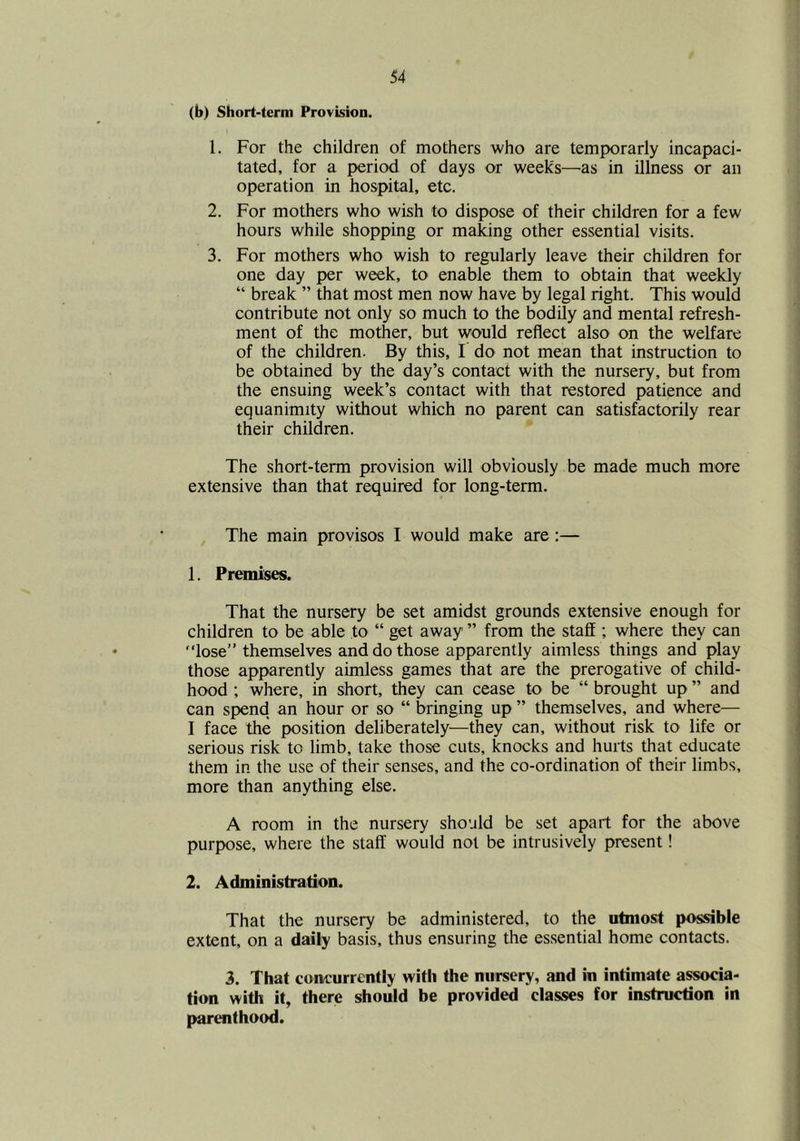 (b) Short-term Provision. 1. For the children of mothers who are temporarly incapaci- tated, for a period of days or weeks—as in illness or an operation in hospital, etc. 2. For mothers who wish to dispose of their children for a few hours while shopping or maWng other essential visits. 3. For mothers who wish to regularly leave their children for one day per week, to enable them to obtain that weekly “ break ” that most men now have by legal right. This would contribute not only so much to the bodily and mental refresh- ment of the mother, but would reflect also on the welfare of the children. By this, I do not mean that instruction to be obtained by the day’s contact with the nursery, but from the ensuing week’s contact with that restored patience and equanimity without which no parent can satisfactorily rear their children. The short-term provision will obviously be made much more extensive than that required for long-term. The main provisos I would make are:— 1. Premises. That the nursery be set amidst grounds extensive enough for children to be able to “ get away ” from the staff ; where they can lose” themselves and do those apparently aimless things and play those apparently aimless games that are the prerogative of child- hood ; where, in short, they can cease to be “ brought up ” and can spend an hour or so “ bringing up ” themselves, and where— I face the position deliberately—they can, without risk to life or serious risk to limb, take those cuts, knocks and hurts that educate them in the use of their senses, and the co-ordination of their limbs, more than anything else. A room in the nursery should be set apart for the above purpose, where the staff would not be intrusively present! 2. Administration. That the nursery be administered, to the utmost possible extent, on a daily basis, thus ensuring the essential home contacts. 3, That concurrently with the nursery, and in intimate associa- tion with it, there should be provided classes for instruction in parenthood.