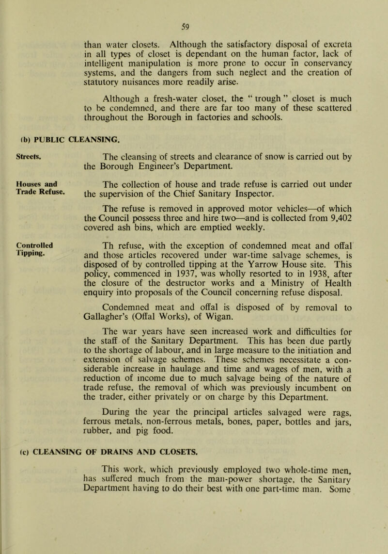than water closets. Although the satisfactory disposal of excreta in all types of closet is dependant on the human factor, lack of intelligent manipulation is more prone to occur In conservancy systems, and the dangers from such neglect and the creation of statutory nuisances more readily arise. Although a fresh-water closet, the “ trough ” closet is much to be condemned, and there are far too many of these scattered throughout the Borough in factories and schools. (b) PUBLIC CLEANSING. The cleansing of streets and clearance of snow is carried out by the Borough Engineer’s Department. The collection of house and trade refuse is carried out under the supervision of the Chief Sanitary Inspector. The refuse is removed in approved motor vehicles—of which the Council possess three and hire two—-and is collected from 9,402 covered ash bins, which are emptied weekly. Th refuse, with the exception of condemned meat and offal and those articles recovered under war-time salvage schemes, is disposed of by controlled tipping at the Yarrow House site. This policy, commenced in 1937, was wholly resorted to in 1938, after the closure of the destructor works and a Ministry of Health enquiry into proposals of the Council concerning refuse disposal. Condemned meat and offal is disposed of by removal to Gallagher’s (Offal Works), of Wigan. The war years have seen increased work and difficulties for the staff of the Sanitary Department. This has been due partly to the shortage of labour, and in large measure to the initiation and extension of salvage schemes. These schemes necessitate a con- siderable increase in haulage and time and wages of men, with a reduction of income due to much salvage being of the nature of trade refuse, the removal of which was previously incumbent on the trader, either privately or on charge by this Department. During the year the principal articles salvaged were rags, ferrous metals, non-ferrous metals, bones, paper, bottles and jars, rubber, and pig food. (c) CLEANSING OF DRAINS AND CLOSETS. This work, which previously employed two whole-time men, has suffered much from the man-power shortage, the Sanitary Department having to do their best with one part-time man. Some Streets. Houses and Trade Refuse. Controlled Tipping.