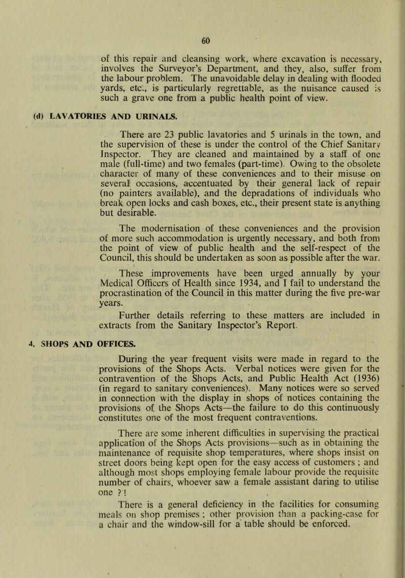 of this repair and cleansing work, where excavation is necessary, involves the Surveyor’s Department, and they, also, suffer from the labour problem. The unavoidable delay in dealing with flooded yards, etc., is particularly regrettable, as the nuisance caused is such a grave one from a public health point of view. (d) LAVATORIES AND URINALS. There are 23 public lavatories and 5 urinals in the town, and the supervision of these is under the control of the Chief Sanitary Inspector. They are cleaned and maintained by a staff of one male (full-time) and two females (part-time). Owing to the obsolete character of many of these conveniences and to their misuse on several! occasions, accentuated by their general lack of repair (no painters available), and the depradations of individuals who break open locks and cash boxes, etc., their present state is anything but desirable. The modernisation of these conveniences and the provision of more such accommodation is urgently necessary, and both from the point of view of public health and the self-respect of the Council, this should be undertaken as soon as possible after the war. These improvements have been urged annually by your Medical Officers of Health since 1934, and I fail to understand the procrastination of the Council in this matter during the five pre-war years. Further details referring to these matters are included in extracts from the Sanitary Inspector’s Report. 4. SHOPS AND OFFICES. During the year frequent visits were made in regard to the provisions of the Shops Acts. Verbal notices were given for the contravention of the Shops Acts, and Public Health Act (1936) (in regard to sanitary conveniences). Many notices were so served in connection with the display in shops of notices containing the provisions of the Shops Acts—the failure to do this continuously constitutes one of the most frequent contraventions. There are some inherent difficulties in supervising the practical application of the Shops Acts provisions—such as in obtaining the maintenance of requisite shop temperatures, where shops insist on street doors being kept open for the easy access of customers ; and although most shops employing female labour provide the requisite number of chairs, whoever saw a female assistant daring to utilise one ?! There is a general deficiency in the facilities for consuming meals on shop premises ; other provision than a packing-case for a chair and the window-sill for a table should be enforced.