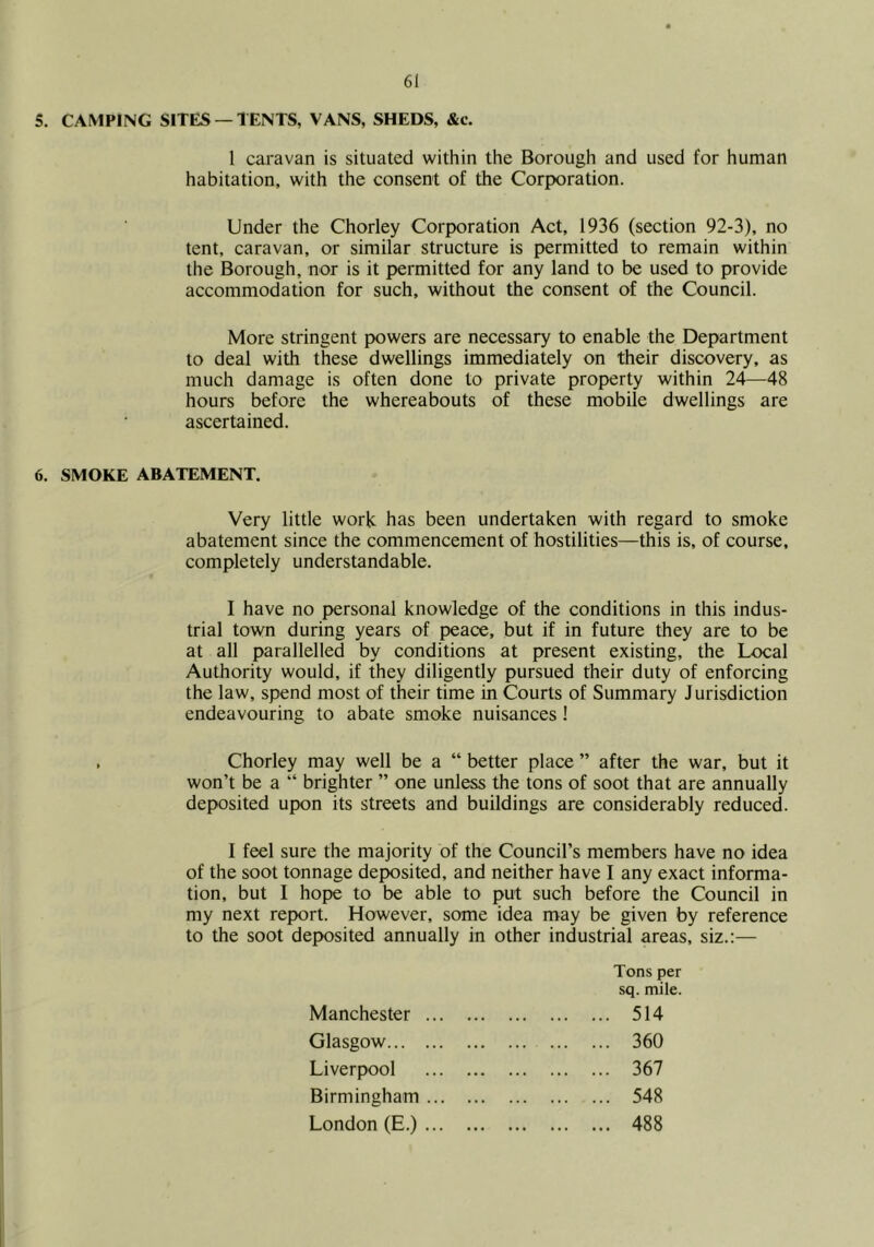 5. CAMPING SITES — TENTS, VANS, SHEDS, &c. 1 caravan is situated within the Borough and used for human habitation, with the consent of the Corporation. Under the Chorley Corporation Act, 1936 (section 92-3), no tent, caravan, or similar structure is permitted to remain within the Borough, nor is it permitted for any land to be used to provide accommodation for such, without the consent of the Council. More stringent powers are necessary to enable the Department to deal with these dwellings immediately on their discovery, as much damage is often done to private property within 24—48 hours before the whereabouts of these mobile dwellings are ascertained. 6. SMOKE ABATEMENT. Very little work has been undertaken with regard to smoke abatement since the commencement of hostilities—this is, of course, completely understandable. I have no personal knowledge of the conditions in this indus- trial town during years of peace, but if in future they are to be at all parallelled by conditions at present existing, the Local Authority would, if they diligently pursued their duty of enforcing the law, spend most of their time in Courts of Summary Jurisdiction endeavouring to abate smoke nuisances! , Chorley may well be a “ better place ” after the war, but it won’t be a “ brighter ” one unless the tons of soot that are annually deposited upon its streets and buildings are considerably reduced. I feel sure the majority of the Council’s members have no idea of the soot tonnage deposited, and neither have I any exact informa- tion, but I hope to be able to put such before the Council in my next report. However, some idea may be given by reference to the soot deposited annually in other industrial areas, siz.:— Tons per sq. mile. Manchester 514 Glasgow 360 Liverpool 367 Birmingham 548 London (E.) 488
