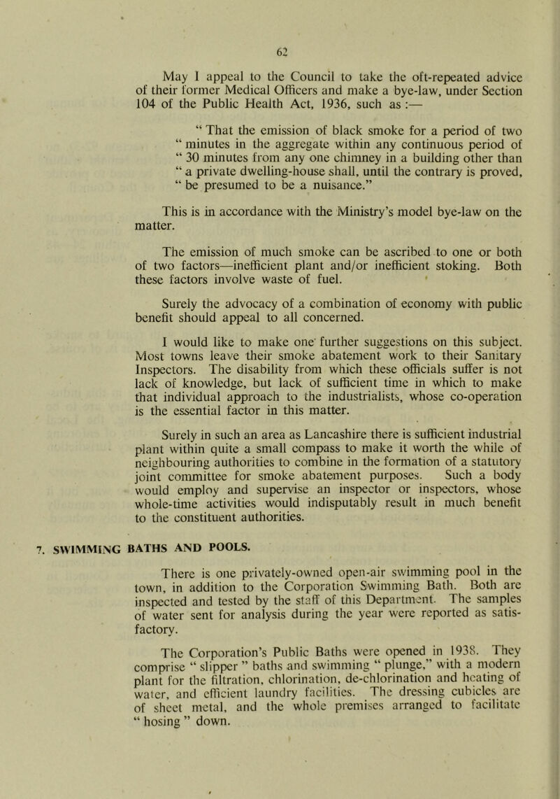 May 1 appeal to the Council to take the oft-repeated advice of their former Medical Officers and make a bye-law, under Section 104 of the Public Health Act, 1936, such as :— “ That the emission of black smoke for a period of two “ minutes in the aggregate within any continuous period of “ 30 minutes from any one chinuiey in a building other than “ a private dwelling-house shaU, until the contrary is proved, “ be presumed to be a nuisance.” This is in accordance with the Ministry’s model bye-law on the matter. The emission of much smoke can be ascribed to one or both of two factors—inefficient plant and/or inefficient stoking. Both these factors involve waste of fuel. * Surely the advocacy of a combination of economy with public benefit should appeal to all concerned. I would like to make one' further suggestions on this subject. Most towns leave their smoke abatement work to their Sanitary Inspectors. The disability from which these officials suffer is not lack of knowledge, but lack of sufficient time in which to make that individual approach to the industrialists, whose co-operation is the essential factor in this matter. Surely in such an area as Lancashire there is sufficient industrial plant within quite a small compass to make it worth the while of neighbouring authorities to combine in the formation of a statutoi^ joint committee for smoke abatement purposes. Such a body would employ and supervise an mspector or inspectors, whose whole-time activities would indisputably result in much benefit to the constituent authorities. 7. swimming baths and pools. There is one privately-owned open-air swimming pool in the town, in addition to the Corporation Swimming Bath. Both are inspected and tested by the staff of this Department. The samples of water sent for analysis during the year were reported as satis- factory. The Corporation’s Public Baths were opened in 1938. They comprise “ slipper ” baths and swimming “ plunge,” with a modern plant for the filtration, chlorination, de-chlorination and heating of water, and efficient laundry facilities. The dressing cubicles are of sheet metal, and the whole premises arranged to facilitate “ hosing ” down.