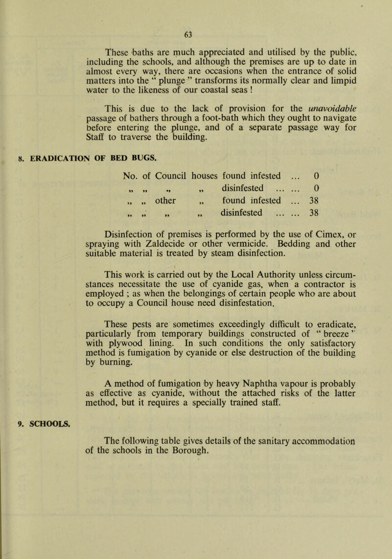 These baths are much appreciated and utilised by the public, including the schools, and although the premises are up to date in almost every way, there are occasions when the entrance of solid matters into the “ plunge ” transforms its normally clear and limpid water to the likeness of our coastal seas ! This is due to the lack of provision for the unavoidable passage of bathers through a foot-bath which they ought to navigate before entering the plunge, and of a separate passage way for Staff to traverse the building. 8. ERADICATION OF BED BUGS. No. of Council houses found infested . .. 0 »> 99 *9 99 disinfested ... ., .. 0 99 „ Other 99 found infested ., ,. 38 99 99 99 99 disinfested .. 38 Disinfection of premises is performed by the use of Cimex, or spraying with Zaldecide or other vermicide. Bedding and other suitable material is treated by steam disinfection. This work is carried out by the Local Authority unless circum- stances necessitate the use of cyanide gas, when a contractor is employed ; as when the belongings of certain people who are about to occupy a Council house need disinfestation. These pests are sometimes exceedingly difficult to eradicate, particularly from temporary buildings constructed of “ breeze ” with plywood lining. In such conditions the only satisfactory- method is fumigation by cyanide or else destruction of the building by burning. A method of fumigation by heavy Naphtha vapour is probably as effective as cyanide, without the attached risks of the latter method, but it requires a specially trained staff. 9. SCHOOLS. The following table gives details of the sanitary accommodation of the schools in the Borough.