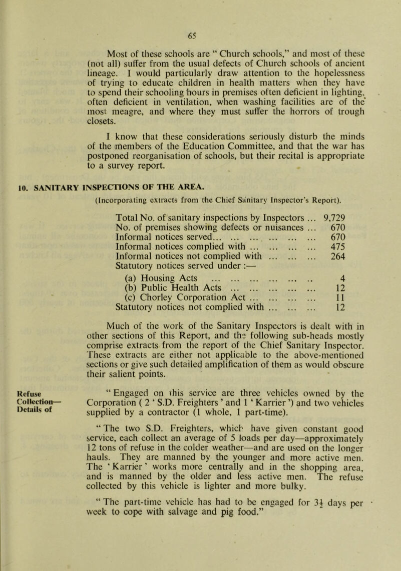 iO. SANITARY Refuse Collection— Details of Most of these schools are “ Church schools,” and most of these (not all) suffer from the usual defects of Church schools of ancient lineage. I would particularly draw attention to the hopelessness of trying to educate children in health matters when they have to spend their schooling hours in premises often deficient in lighting, often deficient in ventilation, when washing facilities are of the* most meagre, and where they must suffer the horrors of trough closets. I know that these considerations seriously disturb the minds of the members of the Education Committee, and that the war has postponed reorganisation of schools, but their recital is appropriate to a survey report. INSPECTIONS OF THE AREA. (Incorporating extracts from the Chief Sanitary Inspector’s Report). Total No. of sanitary inspections by Inspectors No. of premises showing defects or nuisances Informal notices served Informal notices complied with Informal notices not complied with Statutory notices served under :— (a) Housing Acts (b) Public Health Acts (c) Chorley Corporation Act Statutory notices not complied with 9,729 670 670 475 264 4 12 11 12 Much of the work of the Sanitary Inspectors is dealt with in other sections of this Report, and the following sub-heads mostly comprise extracts from the report of the Chief Sanitary Inspector. These extracts are either not applicable to the above-mentioned .sections or give such detailed amplification of them as would obscure their salient points. “ Engaged on ihis service are three vehicles owned by the Corporation ( 2 ‘ S.D. Freighters ’ and 1 ‘ Karrier ’) and two vehicles supplied by a contractor (1 whole, 1 part-time). “ The two S.D. Freighters, which have given constant good service, each collect an average of 5 loads per day—approximately 12 tons of refuse in the colder weather—and are used on the longer hauls. They are manned by the younger and more active men. The ‘ Karrier ’ works more centrally and in the shopping area, and is manned by the older and less active men. The refuse collected by this vehicle is lighter and more bulky. “ The part-time vehicle has had to be engaged for 3^ days per • week to cope with salvage and pig food.”