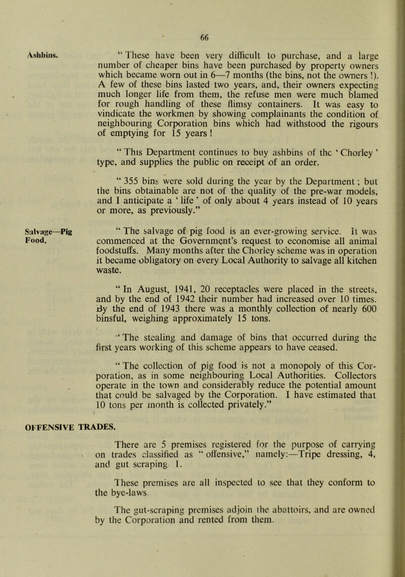 Aslibins. Salvage—Pig Food. OFFENSIVE “ These have been very difficult to purchase, and a large number of cheaper bins have been purchased by property owners which became worn out in 6—7 months (the bins, not the owners !). A few of these bins lasted two years, and, their owners expecting much longer life from them, the refuse men were much blamed for rough handling of these flimsy containers. It was easy to vindicate the workmen by showing complainants the eondition of neighbouring Corporation bins which had withstood the rigours of emptying for 15 years ! “ This Department continues to buy ashbins of the ‘ Chorley ’ type, and supplies the public on receipt of an order. “ 355 bins were sold during the year by the Department; but the bins obtainable are not of the quality of the pre-war models, and I anticipate a ‘ life ’ of only about 4 years instead of 10 years or more, as previously.” “ The salvage of pig food is an ever-growing service. It was commenced at the Government’s request to economise all animal foodstuffs. Many months after the Chorley scheme was in operation it became obligatory on every Local Authority to salvage all kitchen waste. “ In August, 1941, 20 receptacles were placed in the streets, and by the end of 1942 their number had increased over 10 times, tiy the end of 1943 there was a monthly collection of nearly 600 binsful, weighing approximately 15 tons. The stealing and damage of bins that occurred during the first years working of this scheme appears to have ceased. “ The collection of pig food is not a monopoly of this Cor- poration, as in some neighbouring Local Authorities. Collectors operate in the town and considerably reduce the potential amount that could be salvaged by the Corporation. I have estimated that 10 tons per month is collected privately.” TRADES. There are 5 premises registered for the purpose of carrying on trades classified as “ offensive,” namely:—Tripe dressing, 4, and gut scraping 1, Ihese premises are all inspected to see that they conform to the bye-laws. The gut-scraping premises adjoin ihe abattoirs, and are owned by the Corporation and rented from them.