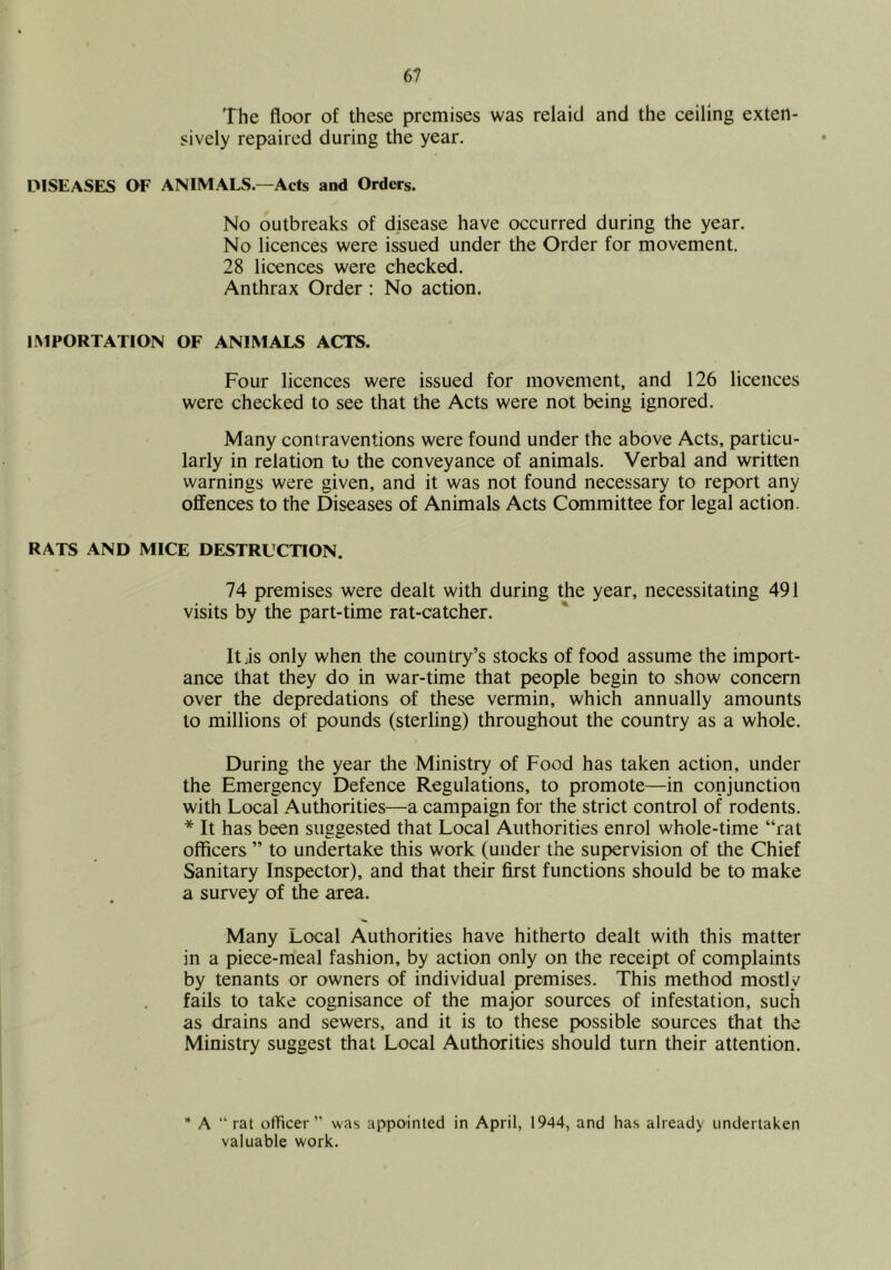 The floor of these premises was relaid and the ceiling exten- sively repaired during the year. DISEASES OF ANIM.ALS.—Acts and Orders. No outbreaks of disease have occurred during the year. No licences were issued under the Order for movement. 28 licences were checked. Anthrax Order : No action. IMPORTATION OF ANIMALS ACTS. Four licences were issued for movement, and 126 licences were checked to see that the Acts were not being ignored. Many contraventions were found under the above Acts, particu- larly in relation to the conveyance of animals. Verbal and written warnings were given, and it was not found necessary to report any offences to the Diseases of Animals Acts Committee for legal action. RATS .4ND MICE DESTRUCTION. 74 premises were dealt with during the year, necessitating 491 visits by the part-time rat-catcher. Itjis only when the country’s stocks of food assume the import- ance that they do in war-time that people begin to show concern over the depredations of these vermin, which annually amounts to millions of pounds (sterling) throughout the country as a whole. During the year the Ministry of Food has taken action, under the Emergency Defence Regulations, to promote—in conjunction with Local Authorities—a campaign for the strict control of rodents. * It has been suggested that Local Authorities enrol whole-time “rat officers ” to undertake this work (under the supervision of the Chief Sanitary Inspector), and that their first functions should be to make a survey of the area. Many Local Authorities have hitherto dealt with this matter in a piece-meal fashion, by action only on the receipt of complaints by tenants or owners of individual premises. This method mostly fails to take cognisance of the major sources of infestation, such as drains and sewers, and it is to these possible sources that the Ministry suggest that Local Authorities should turn their attention. ’* A “ rat officer” was appointed in April, 1944, and has already undertaken valuable work.