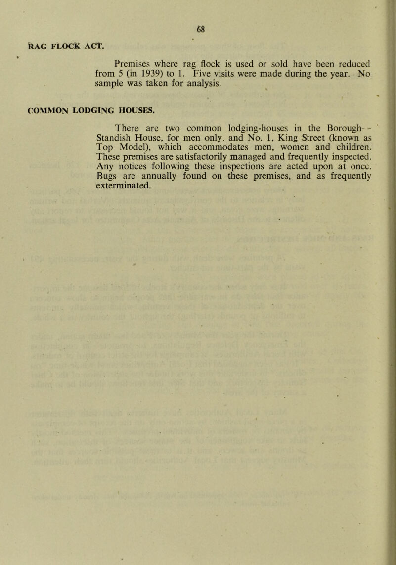 RAG FLOCK ACT. Premises where rag flock is used or sold have been reduced from 5 (in 1939) to 1. Five visits were made during the year. No sample was taken for analysis. COMMON LODGING HOUSFjS. There are two common lodging-houses in the Borough- - Standish House, for men only, and No. 1, King Street (known as Top Model), which accommodates men, women and children. These premises are satisfactorily managed and frequently inspected. Any notices following these inspections are acted upon at once. Bugs are annually found on these premises, and as frequently exterminated.