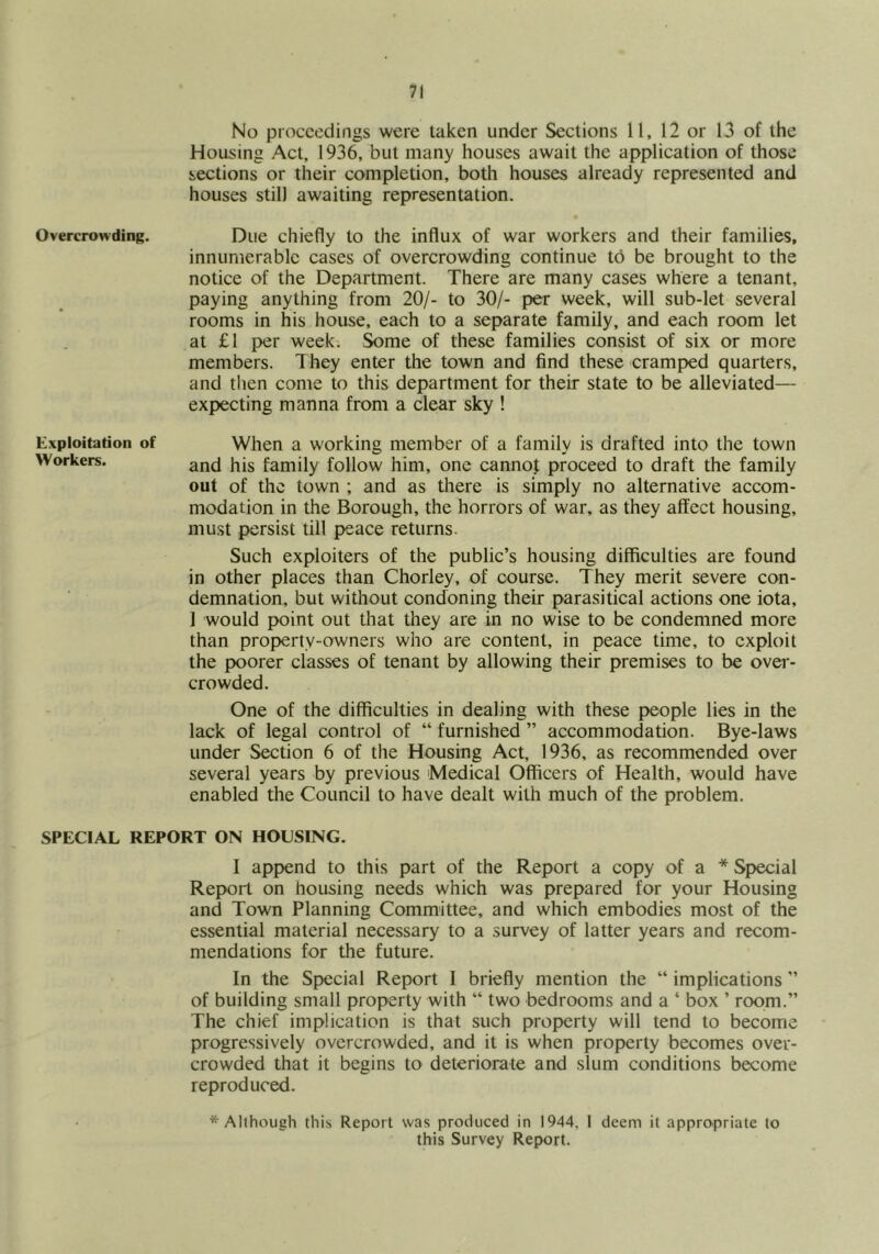 No proceedings were taken under Sections 11, 12 or 13 of the Housing Act, 1936, but many houses await the application of those sections or their completion, both houses already represented and houses still awaiting representation. Overcrowding. Due chiefly to the influx of war workers and their families, innumerable cases of overcrowding continue to be brought to the notice of the Department. There are many cases where a tenant, paying anything from 20/- to 30/- per week, will sub-let several rooms in his house, each to a separate family, and each room let at £1 per week. Some of these families consist of six or more members. They enter the town and find these cramped quarters, and tlien come to this department for their state to be alleviated— expecting manna from a clear sky ! Exploitation of When a working member of a family is drafted into the town Workers. family follow him, one cannot proceed to draft the family out of the town ; and as there is simply no alternative accom- modation in the Borough, the horrors of war, as they affect housing, must persist till peace returns. Such exploiters of the public’s housing difficulties are found in other places than Chorley, of course. They merit severe con- demnation, but without condoning their parasitical actions one iota, 1 would point out that they are in no wise to be condemned more than property-owners who are content, in peace time, to exploit the poorer classes of tenant by allowing their premises to be ovei'- crowded. One of the difficulties in dealing with these people lies in the lack of legal control of “ furnished ” accommodation. Bye-laws under Section 6 of the Housing Act, 1936, as recommend^ over several years by previous Medical Officers of Health, would have enabled the Council to have dealt with much of the problem. SPECIAL REPORT ON HOUSING. I append to this part of the Report a copy of a * Special Report on housing needs which was prepared for your Housing and Town Planning Committee, and which embodies most of the essential material necessary to a survey of latter years and recom- mendations for the future. In the Special Report I briefly mention the “ implications of building small property with “ two bedrooms and a ‘ box ’ room.” The chief implication is that such property will tend to become progressively overcrowded, and it is when property becomes over- crowded that it begins to deteriorate and slum conditions become reproduced. * Allhough this Report was produced in 1944, I deem it appropriate to this Survey Report.