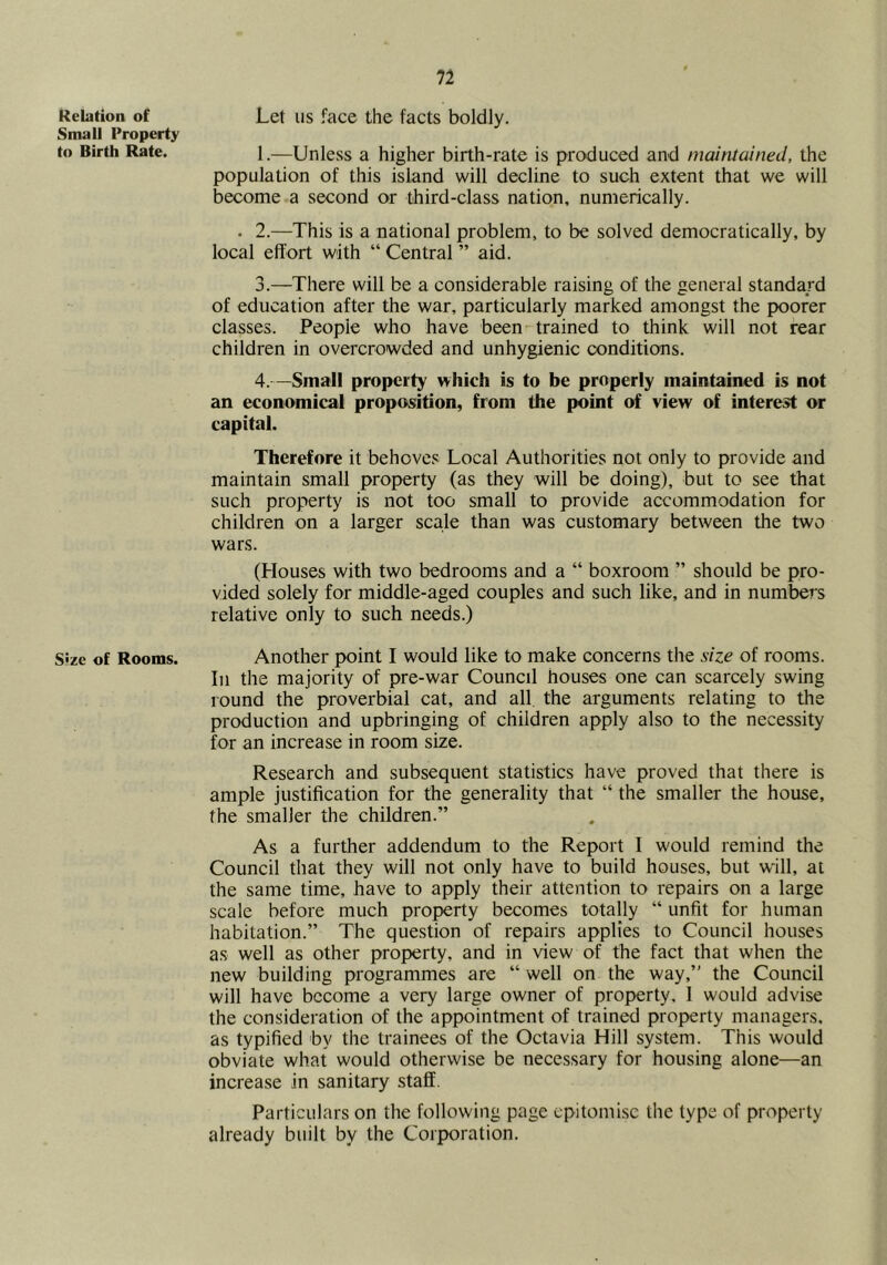 Relation of Small Property to Birth Rate. Size of Rooms. Let us face the facts boldly. 1.—Unless a higher birth-rate is produced and maintained, the population of this island will decline to such extent that we will become a second or third-class nation, numerically. . 2.—This is a national problem, to be solved democratically, by local effort with “ Central ” aid. 3. —There will be a considerable raising of the general standard of education after the war, particularly marked amongst the poorer classes. People who have been trained to think will not rear children in overcrowded and unhygienic conditions. 4. —Small property which is to be properly maintained is not an economical propos^ition, from the point of view of interest or capital. Therefore it behoves Local Authorities not only to provide and maintain small property (as they will be doing), but to see that such property is not too small to provide accommodation for children on a larger scale than was customary between the two wars. (Houses with two bedrooms and a “ boxroom ” should be pro- vided solely for middle-aged couples and such like, and in numbers relative only to such needs.) Another point I would like to make concerns the size of rooms. In the majority of pre-war Council houses one can scarcely swing round the proverbial cat, and all the arguments relating to the production and upbringing of children apply also to the necessity for an increase in room size. Research and subsequent statistics have proved that there is ample justification for the generality that “ the smaller the house, the smaller the children.” As a further addendum to the Report 1 would remind the Council that they will not only have to build houses, but w'ill, at the same time, have to apply their attention to repairs on a large scale before much property becomes totally “ unfit for human habitation.” The question of repairs applies to Council houses as well as other property, and in view of the fact that when the new building programmes are “ well on the way,” the Council will have become a very large owner of property, 1 would advise the consideration of the appointment of train^ property managers, as typified by the trainees of the Octavia Hill system. This would obviate what would otherwise be necessary for housing alone—an increase in sanitary staff. Particulars on the following page epitomise the type of properly already built by the Corporation.