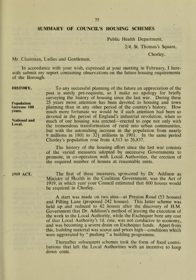I 75 SUMMARY OF COUNCIL’S HOUSING SCHEMES . Public Health Department, 2/4, St. Thomas’s Square, Chorley. Mr. Chairman, Ladies and Gentlemen, In accordance with your wish, expressed at your meeting in February, 1 here- with submit my report containing observations on the future housing requirements of the Borough. HISTORY. Population Increase 100 years. National and Local. 1919 ACT. To any successful planning of the future an appreciation of the past is surely pre-requisite, so I make no apology for briefly surveying the history of housing since the last war. During these 25 years more attention has been devoted to housing and town planning than in any other period of the country’s history. How much more fortunate we would be if such attention had been so devoted in the period of England’s industrial revolution, when so much of our housing was erected—erected to cope not only with the tremendous transformation of rural into urban communities, but with the astonishing increase in the population from nearly 9 millions in 1801 to 32-|- millions in 1901. In the same period Chorley’s population rose from 4,513 to 26,837, The history of the housing effort since the last war consists of the varied measures adopted by successive Governments to promote, in co-operation with Local Authorities, the erection of the required number of houses at reasonable rents. The first of these measures, sponsored by Dr. Addison as Minister of Health in the Coalition Government, was the Act of 1919, in which year your Council estimated that 600 houses would be required in Chorley. A start was made on two sites—at Preston Road (53 houses) and Pilling Lane (proposed 242 houses). This latter scheme was held up and reduced to 62 houses after the discovery of H.M. Government that Dr. Addison’s method of leaving the execution of the work to the Local Authority, while the Exchequer bore any cost of that Local Authority’s Id. rate, was not conducive to economy, and was becoming a severe drain on Exchequer funds. Apart from this, building material was scarce and prices high—eonditions which were aggravated by “ pushing ” a building programme. Thereafter subsequent schemes took the form of fixed contri- butions that left the Local Authorities with an incentive to keep down costs. I