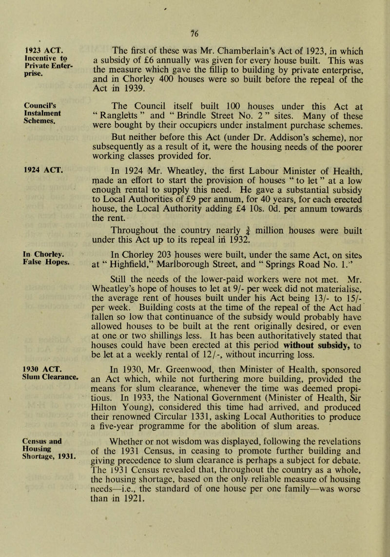 1923 ACT. Incentive to Private Enter- prise. Council’s Instalment Schemes. 1924 ACT. In Chorley. False Hopes. 1930 ACT. Slum Clearance. Census and Housing Shortage, 1931. The first of these was Mr. Chamberlain’s Act of 1923, in which a subsidy of £6 annually was given for every house built. This was the measure which gave the fillip to building by private enterprise, and in Chorley 400 houses were so built before the repeal of the Act in 1939. The Council itself built 100 houses under this Act at “ Rangletts ” and “ Brindle Street No. 2 ” sites. Many of these were bought by their occupiers under instalment purchase schemes. But neither before this Act (under Dr. Addison’s scheme), nor subsequently as a result of it, were the housing needs of the poorer working classes provided for. In 1924 'Mr. Wheatley, the first Labour Minister of Health, rnade an effort to start the provision of houses “ to let ” at a low enough rental to supply this need. He gave a substantial subsidy to Local Authorities of £9 per annum, for 40 years, for each erected house, the Local Authority adding £4 10s. Od. per annum towards the rent. Throughout the country nearly f million houses were built under this Act up to its repeal iii 1932. In Chorley 203 houses were built, under the same Act, on sites at “ Highfield,” Marlborough Street, and “ Springs Road No. 1.'’ Still the needs of the lower-paid workers were not met. Mr. Wheatley’s hope of houses to let at 9/- per week did not materialise, the average rent of houses built under his Act being 13/- to 15/- per week. Building costs at the time of the repeal of the Act had fallen so low that continuance of the subsidy would probably have allowed houses to be built at the rent originally desired, or even at one or two shillings less. It has been authoritatively stated that houses could have been erected at this period without subsidy, to be let at a weekly rental of 12/ -, without incurring loss. In 1930, Mr. Greenwood, then Minister of Health, sponsored an Act which, while not furthering more building, provided the means for slum clearance, whenever the time was deemed propi- tious. In 1933, the National Government (Minister of Health, Sir Hilton Young), considered this time had arrived, and produced their renowned Circular 1331, asking Local Authorities to produce a five-year programme for the abolition of slum areas. Whether or not wisdom was displayed, following the revelations of the 1931 Census, in ceasing to promote further building and giving precedence to slum clearance is perhaps a subject for debate. The 1931 Census revealed that, throughout the country as a whole, the housing shortage, based on the only, reliable measure of housing needs—i.e., the standard of one house per one family—was worse than in 1921,