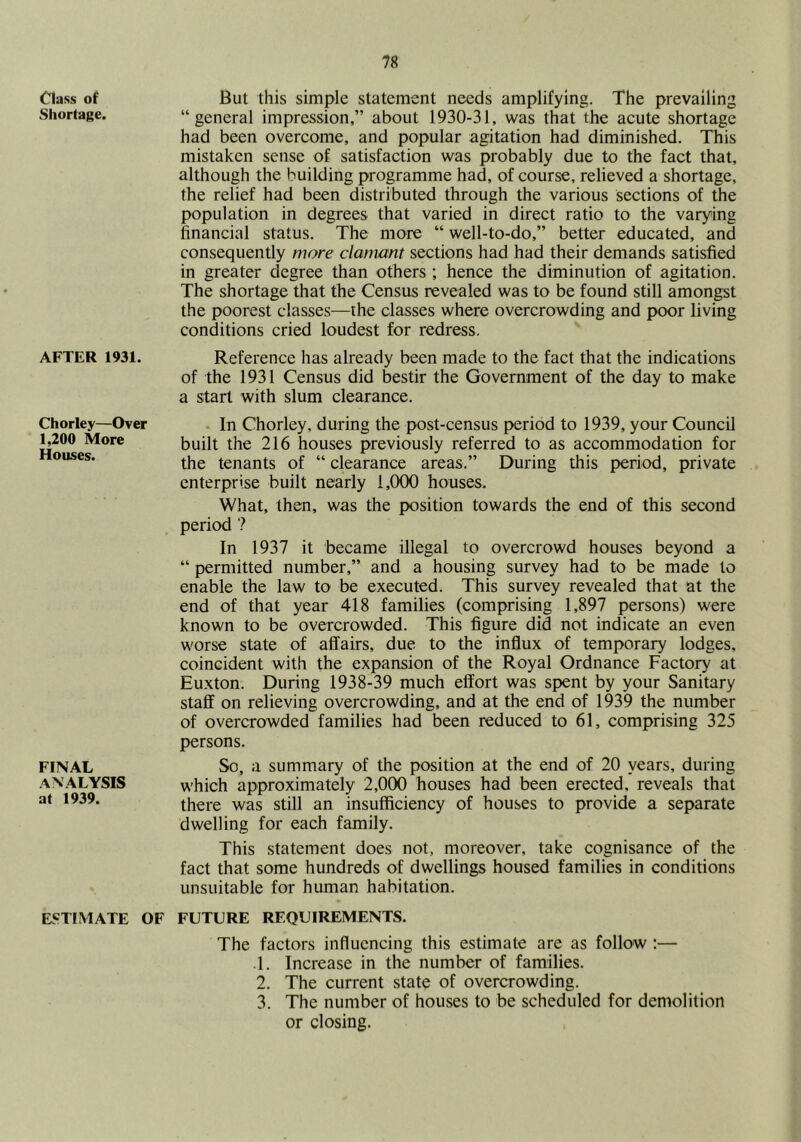 Class of Shortage. AFTER 1931. Chorley—Over 1,200 More Houses. FINAL ANALYSIS at 1939. ESTIMATE OF But this simple statement needs amplifying. The prevailing “general impression,” about 1930-31, was that the acute shortage had been overcome, and popular agitation had diminished. This mistaken sense of satisfaction was probably due to the fact that, although the building programme had, of course, relieved a shortage, the relief had been distributed through the various sections of the population in degrees that varied in direct ratio to the varying financial status. The more “ well-to-do,” better educated, and consequently more clamant sections had had their demands satisfied in greater degree than others ; hence the diminution of agitation. The shortage that the Census revealed was to be found still amongst the poorest classes—the classes where overcrowding and poor living conditions cried loudest for redress. Reference has already been made to the fact that the indications of the 1931 Census did bestir the Government of the day to make a start with slum clearance. In Chorley, during the post-census period to 1939, your Council built the 216 houses previously referred to as accommodation for the tenants of “ clearance areas.” During this period, private enterprise built nearly 1,000 houses. What, then, was the position towards the end of this second period ? In 1937 it became illegal to overcrowd houses beyond a “ permitted number,” and a housing survey had to be made to enable the law to be executed. This survey revealed that at the end of that year 418 families (comprising 1,897 j^rsons) were known to be overcrowded. This figure did not indicate an even worse state of affairs, due to the influx of temporary lodges, coincident with the expansion of the Royal Ordnance Factory at Eu.xton. During 1938-39 much effort was spent by your Sanitary staff on relieving overcrowding, and at the end of 1939 the number of overcrowded families had been reduced to 61, comprising 325 persons. So, a summary of the position at the end of 20 years, during which approximately 2,000 houses had been erected, reveals that there was still an insufficiency of houses to provide a separate dwelling for each family. This statement does not, moreover, take cognisance of the fact that some hundreds of dwellings housed families in conditions unsuitable for human habitation. FUTURE REQUIREMENTS. The factors influencing this estimate are as follow ;— .1. Increase in the number of families. 2. The current state of overcrowding. 3. The number of houses to be scheduled for demolition or closing.
