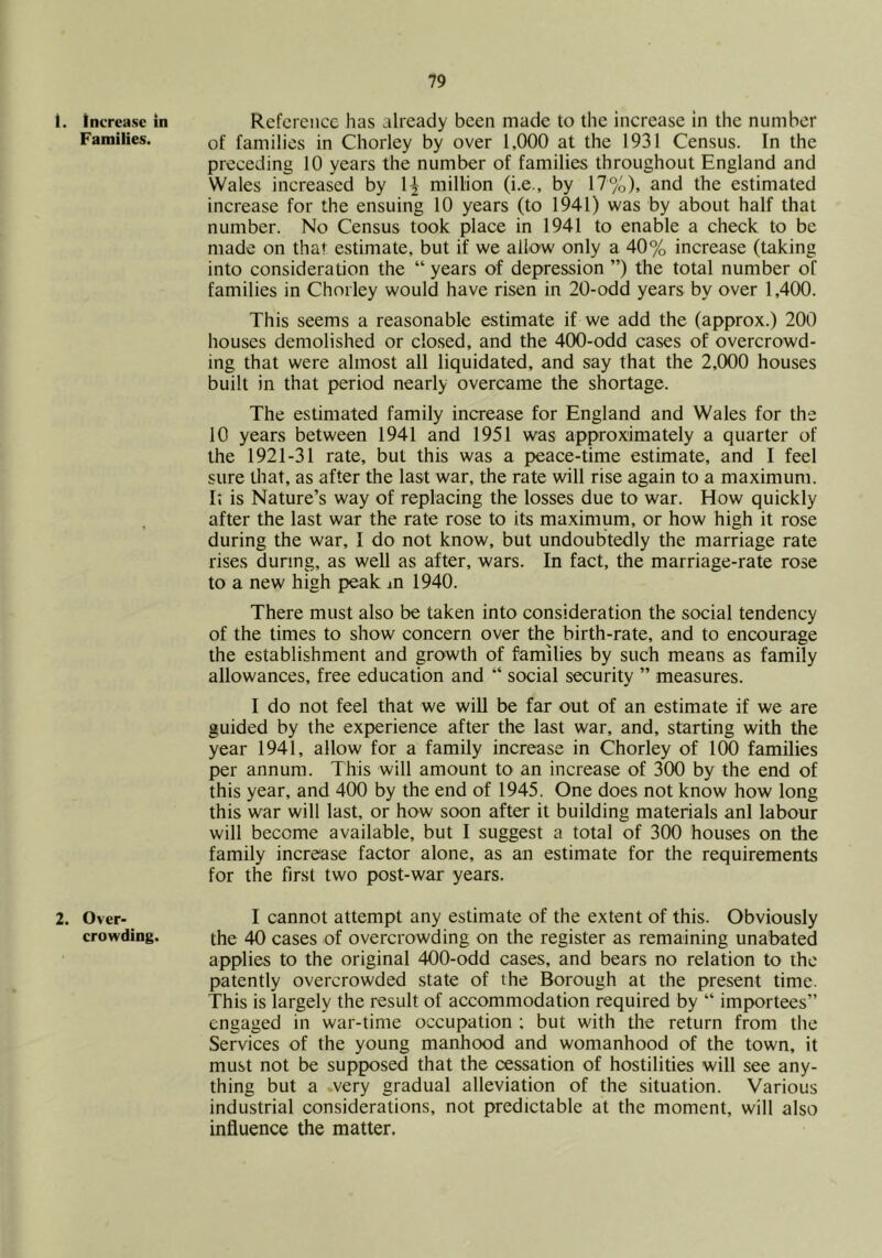 1. increase in Families. 2. Over- crowding. Reference has already been made to the increase In the number of families in Chorley by over 1,000 at the 1931 Census. In the preceding 10 years the number of families throughout England and Wales increased by 1^ million (i.e., by 17%), and the estimated increase for the ensuing 10 years (to 1941) was by about half that number. No Census took place in 1941 to enable a check to be made on that estimate, but if we allow only a 40% increase (taking into consideration the “ years of depression ”) the total number of families in Chorley would have risen in 20-odd years by over 1,400. This seems a reasonable estimate if we add the (approx.) 200 houses demolished or closed, and the 400-odd cases of overcrowd- ing that were almost all liquidated, and say that the 2,000 houses built in that period nearly overcame the shortage. The estimated family increase for England and Wales for the 10 years between 1941 and 1951 was approximately a quarter of the 1921-31 rate, but this was a peace-time estimate, and I feel sure tliat, as after the last war, the rate will rise again to a maximum. I; is Nature’s way of replacing the losses due to war. How quickly after the last war the rate rose to its maximum, or how high it rose during the war, I do not know, but undoubtedly the marriage rate rises during, as well as after, wars. In fact, the marriage-rate rose to a new high peak an 1940. There must also be taken into consideration the social tendency of the times to show concern over the birth-rate, and to encourage the establishment and growth of families by such means as family allowances, free education and social security ” measures. I do not feel that we will be far out of an estimate if we are guided by the experience after the last war, and, starting with the year 1941, allow for a family increase in Chorley of 100 families per annum. This will amount to an increase of 300 by the end of this year, and 400 by the end of 1945. One does not know how long this war will last, or how soon after it building materials anl labour will become available, but I suggest a total of 300 houses on the family increase factor alone, as an estimate for the requirements for the first two post-war years. I cannot attempt any estimate of the extent of this. Obviously the 40 cases of overcrowding on the register as remaining unabated applies to the original 400-odd cases, and bears no relation to the patently overcrowded state of the Borough at the present time. This is largely the result of accommodation required by “ importees” engaged in war-time occupation ; but with the return from the Services of the young manhood and womanhood of the town, it must not be supposed that the cessation of hostilities will see any- thing but a .very gradual alleviation of the situation. Various industrial considerations, not predictable at the moment, will also influence the matter.