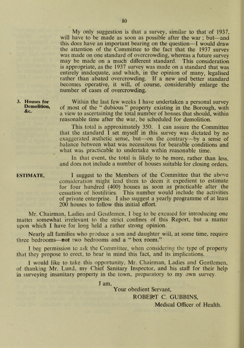 My only suggestion is that a survey, similar to that of 1937, will have to be made as soon as possible after the war ; but^—and this does have an important bearing on the question—I would draw the attention of the Committee to the fact that the 1937 survey was made on one standard of overcrowding, whereas a future survey may be made on a much different standard. This consideration is appropriate, as the 1937 survey was made on a standard that was entirely inadequate, and which, in the opinion of many, legalised rather than abated overcrowding. If a new and better standard becomes operative, it will, of course, considerably enlarge the number of cases of overcrowding. 3. Houses for Demolition, &c. Within the last few weeks I have undertaken a personal survey of most of the “ dubious ” property existing in the Borough, with a view to ascertaining the total number of houses that should, within reasonable time after the war, be scheduled for demolition. This total is approximately 350. I can assure the Committee that the standard I set myself in this survey was dictated by no exaggerated assthetic sense, but—on the contrary—by a sense of balance between what was necessitous for bearable conditions and what was practicable to undertake within reasonable time. In that event, the total is likely to be more, rather than less, and does not include a number of houses suitable for closing orders. ESTIMATE. I suggest to the Members of the Committee that the above consideration might lead them to deem it expedient to estimate for four hundred (400) houses as soon as practicable after the cessation of hostilities. This number would include the activities of private enterprise. I also suggest a yearly programme of at least 200 houses to follow this initial effort. Mr. Chairman, Ladies and Gentlemen, 1 beg to be excused for introducing one mattei somewhat irrelevant to the strict confines of this Report, but a matter upon which I have for long held a rather strong opinion. Nearly all families who produce a son and daughter wiil, at some time, require three bedrooms—not iwo bedrooms and a “ box room.” I beg permission to ask the Committee, when considering the type of property that they propose to erect, to bear in mind this fact, and its implications. I would like to take this opportunity, Mr. Chairman, Ladies and Gentlemen, of thanking Mr. Lund, my Chief Sanitary Inspector, and his staff for their help in surveying insanitary property in the town, preparatory to my own survey. J am. Your obedient Servant, ROBERT C. GUBBINS, Medical Officer of Health.
