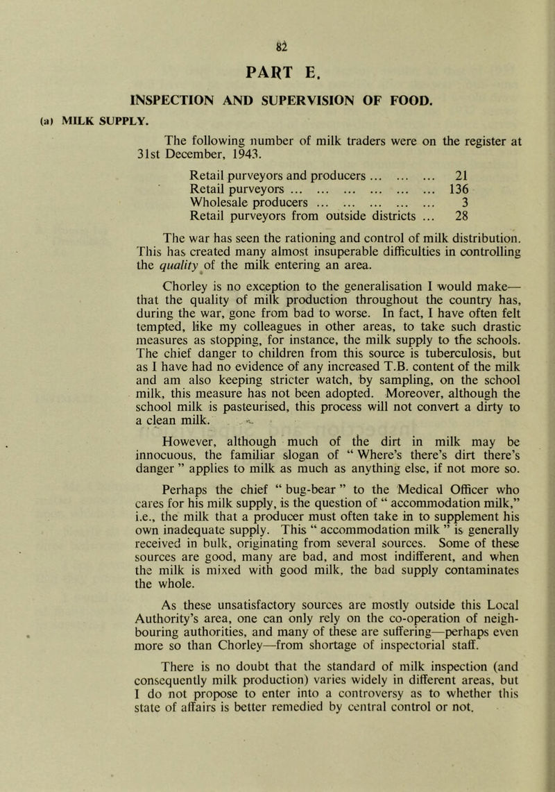 81 PART E. INSPECTION AND SUPERVISION OF FOOD. (a) MILK SUPPLY. The following number of milk traders were on the register at 31st December, 1943. Retail purveyors and producers 21 Retail purveyors 136 Wholesale producers 3 Retail purveyors from outside districts ... 28 The war has seen the rationing and control of milk distribution. This has created many almost insuperable difficulties in controlling the qualitythe milk entering an area. Chorley is no exception to the generalisation I would make— that the quality of milk production throughout the country has, during the war, gone from bad to worse. In fact, I have often felt tempted, like my colleagues in other areas, to take such drastic measures as stopping, for instance, the milk supply to the schools. The chief danger to children from this source is tuberculosis, but as I have had no evidence of any increased T.B. content of the milk and am also keeping stricter watch, by sampling, on the school milk, this measure has not been adopted. Moreover, although the school milk is pasteurised, this process will not convert a dirty to a clean milk. However, although much of the dirt in milk may be innocuous, the familiar slogan of “ Where’s there’s dirt there’s danger ” applies to milk as much as anything else, if not more so. Perhaps the chief “ bug-bear ” to the Medical Officer who cares for his milk supply, is the question of “ accommodation milk,” i.e., the milk that a producer must often take in to supplement his own inadequate supply. This “ accommodation milk ” is generally received in bulk, originating from several sources. Some of these sources are good, many are bad, and most indifferent, and when the milk is mixed with good milk, the bad supply contaminates the whole. As these unsatisfactory sources are mostly outside this Local Authority’s area, one can only rely on the co-operation of neigh- bouring authorities, and many of these are suffering—perhaps even more so than Chorley—from shortage of inspectorial staff. There is no doubt that the standard of milk inspection (and consequently milk production) varies widely in different areas, but I do not propose to enter into a controversy as to whether this state of affairs is better remedied by central control or not.