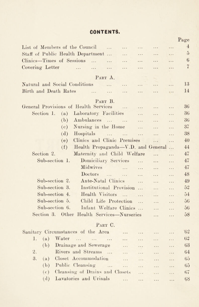 CONTENTS Page List of Members of the Council ... ... ... ••• ••• 4 Staff of Public Health. Department ... ... ... ••• ... 5 Clinics—Times of Sessions ... ... ... ... ... ... 6 Covering* Letter ... ... ... ... ... ... ... ( Part A. Natural and Social Conditions ... ... ... ... ... 13 Birth and Death Rates ... ... ... ... ... ... 14 Part B. General Provisions of Health Services ... ... ... ... 30 Section 1. (a) Laboratory Facilities ... ... ... 30 (b) Ambulances ... ... ... ... ... 30 (c) Nursing* in the Home ... ... ... 37 (d) Hospitals ... ... ... ... ... 38 (e) Clinics and Clinic Premises ... ... 40 (f) Health Propaganda—V.D. and General ... 44 Section 2. Maternity and Child Welfare ... ... 47 Sub-section 1. Domiciliary Services ... ... ... 47 Midwives ... ... ... ... 47 Doctors ... ... ... ... ... 48 Sub-section 2. Ante-Natal Clinics ... ... ... 49 Sub-section 3. Institutional Provision ... ... ... 52 Sub-section 4. Health Visitors ... ... ... ... 54 Sub-section 5. Child Life Protection ... ... ... 50 Sub-section 0. Infant Welfare Clinics ... ... ... 50 Section 3. Other Health Services—Nurseries ... ... 58 Part C. Sanitary Circumstances of the Area ... ... ... ... 02 1. (a) Water ... ... ... ... ... ... ... 02 (b) Drainage and Sewerage ... ... ... ... 03 2. Rivers and Streams ... ... ... ... ... 04 3. (a) Closet Accommodation ... ... ... ... 05 (b) Public Cleansing* ... ... ... ... ... 05 (c) Cleansing* of Drains and Closets ... ... ... 07 (d) Lavatories and Urinals ... ... ... ... 08