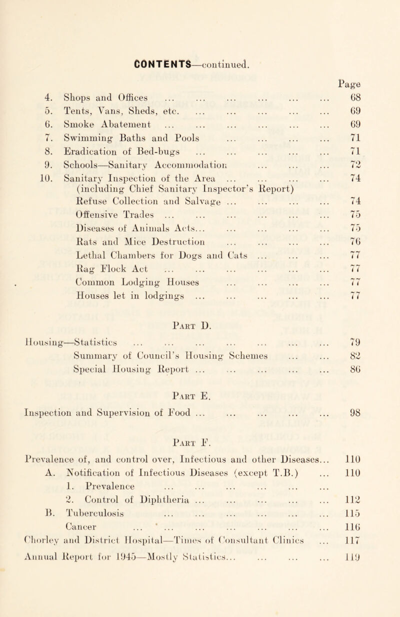 CONTENTS—continued. 4. Shops and Offices Page 68 5. Tents, Vans, Sheds, etc. 69 6. Smoke Abatement 69 7. Swimming Baths and Pools 71 8. Eradication of Bed-bugs 71 9. Schools—Sanitary Accommodation 72 10. Sanitary Inspection of the Area 74 (including Chief Sanitary Inspector’s Report) Refuse Collection and Salvage ... 74 Offensive Trades 75 Diseases of Animals Acts... 75 Rats and Mice Destruction 76 Lethal Chambers for Dogs and Cats ... 77 Rag Elock Act ry ry ( ( Common Lodging Houses 7 i Houses let in lodgings 77 Part D. Housing*—Statistics ... ... ... ... ... ... ... 79 Summary of Council’s Housing Schemes ... ... 82 Special Housing Report ... ... ... ... ... 86 Part E. Inspection and Supervision of Food ... ... ... ... ... 98 Part E. Prevalence of, and control over, Infectious and other Diseases... 110 A. Notification of Infectious Diseases (except T.B.) ... 110 1. Prevalence 2. Control of Diphtheria ... ... ... ... ... 112 B. Tuberculosis ... ... ... ... ... ... 115 Cancer ... ... ... ... ... ... ... 116 Chorley and District Hospital—Times of Consultant Clinics ... 117 Annual Report for 1945—Mostly Statistics... ... ... ... 119