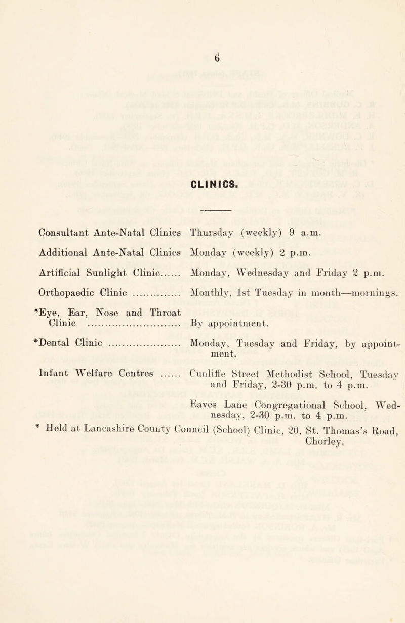 ti CLINICS. Consultant Ante-Natal Clinics Additional Ante-Natal Clinics Artificial Sunlight Clinic Orthopaedic Clinic *Eye, Ear, Nose and Throat Clinic *Dental Clinic Thursday (weekly) 9 a.m. Monday (weekly) 2 p.m. Monday, Wednesday and Friday 2 p.m. Monthly, 1st Tuesday in month—mornings. By appointment. Monday, Tuesday and Friday, by appoint- ment. Infant Welfare Centres Cunliffe Street Methodist School, Tuesday and Friday, 2-30 p.m. to 4 p.m. Eaves Lane Congregational School, Wed- nesday, 2-30 p.m. to 4 p.m. * Held at Lancashire County Council (School) Clinic, 20, St. Thomas’s Road, Chorley.