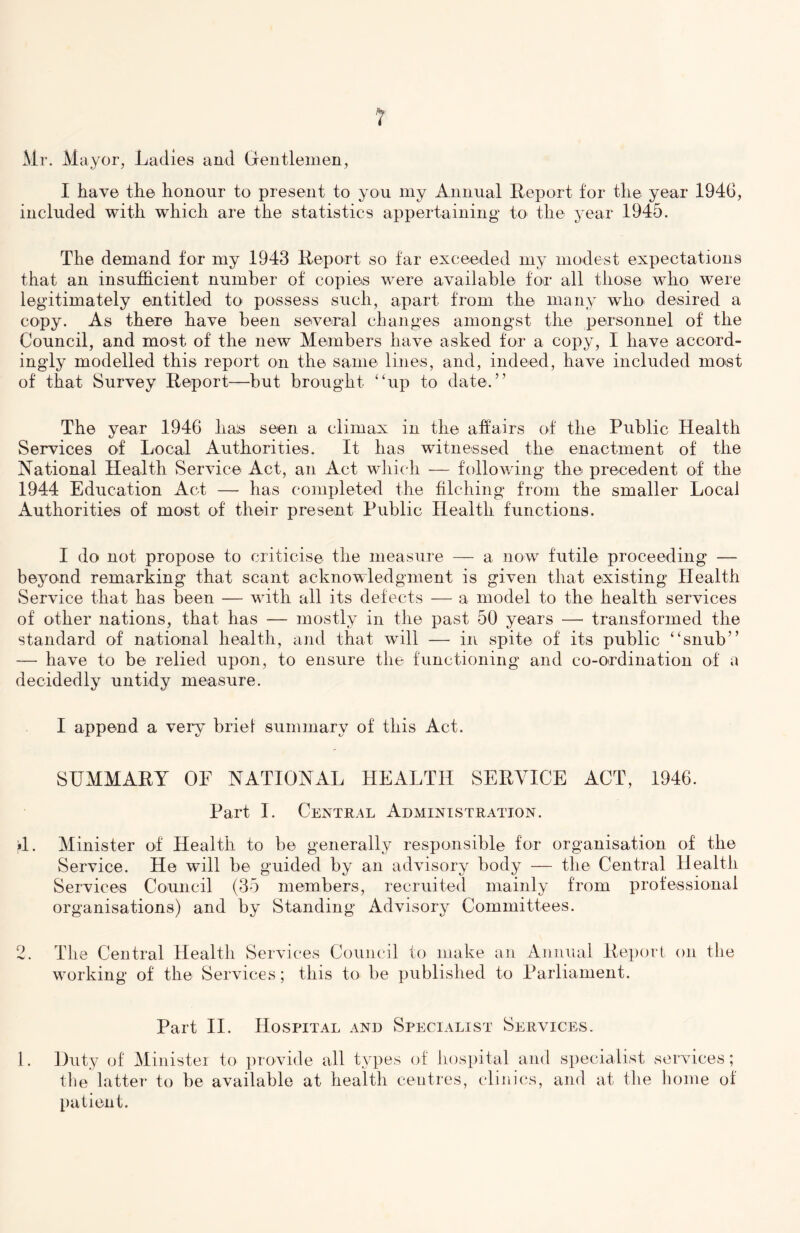 Mr. Mayor, Ladies and Gentlemen, I have the honour to present to you my Annual Report for the year 1946, included with which are the statistics appertaining to the year 1945. The demand for my 1943 Report so far exceeded my modest expectations that an insufficient number of copies were available for all those who were legitimately entitled to' possess such, apart from the many wliO' desired a copy. As there have been several changes amongst the personnel of the Council, and most of the new Members have asked for a copy, I have accord- ingly modelled this report on the same lines, and, indeed, have included most of that Survey Report—but brought “up to dated’ The year 1946 has seen a climax in the affairs of the Public Health Services of Local Authorities. It has witnessed the enactment of the National Health Service Act, an Act which — following the precedent of the 1944 Education Act — has completed the filching from the smaller Local Authorities of most of their present Public Health functions. I do not propose to criticise the measure — a now futile proceeding — beyond remarking that scant acknowledgment is given that existing Health Service that has been — wdth all its defects — a model to the health services of other nations, that has — mostly in the past 50 years — transformed the standard of national health, and that, will — in spite of its public “snub” — have to be relied upon, to ensure the functioning and co-ordination of a decidedly untidy measure. I append a very brief summary of this Act. SUMMARY OF NATIONAL HEALTH SERVICE ACT, 1946. Part I. Central Administration. id. Minister of Health to be generally responsible for organisation of the Service. He will be guided by an advisory body — the Central Health Services Council (35 members, recruited mainly from professional organisations) and by Standing Advisory Committees. 2. The Central Health Services Council to make an Annual Report on the working of the Services; this to be published to Parliament. Part II. Hospital and Specialist Services. 1. Duty of Minister to provide all types of hospital and specialist services; tlie latter to be available at health centres, clinics, and at the home of patient.