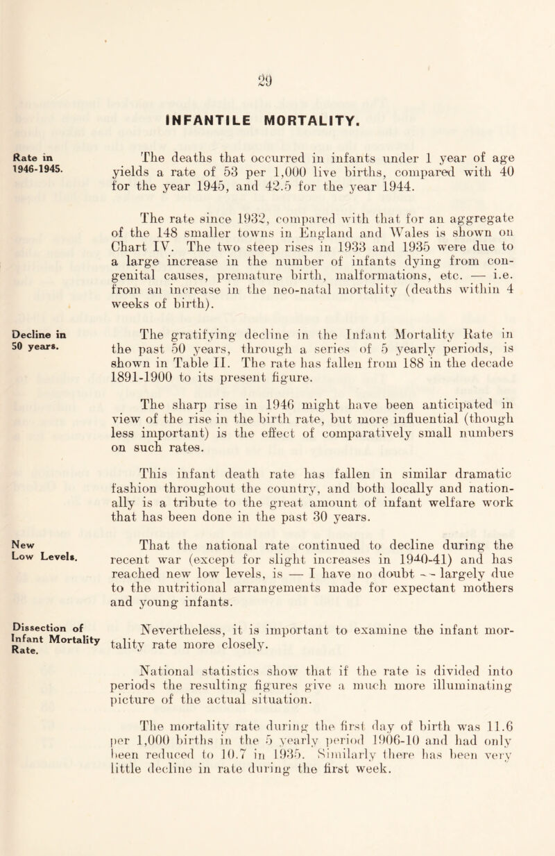 INFANTILE MORTALITY. Rate in 1946-1945. The deaths that occurred in infants under 1 year of age yields a rate of 53 per 1,000 live births, compared with 40 for the year 1945, and 42.5 for the year 1944. The rate since 1932, compared with that for an aggregate of the 148 smaller towns in England and Wales is shown on Chart IV. The two steep rises in 1933 and 1935 were due to a large increase in the number of infants dying from con- genital causes, premature birth, malformations, etc. — i.e. from an increase in the neo-natal mortality (deaths within 4 weeks of birth). Decline in The gratifying decline in the Infant Mortality Rate in 50 years. the past 50 years, through a series of 5 yearly periods, is shown in Table II. The rate has fallen from 188 in the decade 1891-1900 to its present figure. The sharp rise in 1946 might have been anticipated in view of the rise in the birth rate, but more influential (though less important) is the effect of comparatively small numbers on such rates. New Low Levels. This infant death rate has fallen in similar dramatic fashion throughout the country, and both locally and nation- ally is a tribute to the great amount of infant welfare work that has been done in the past 30 years. That the national rate continued to decline during the recent war (except for slight increases in 19^-0-41) and has reached new low levels, is — I have no doubt -- largely due to the nutritional arrangements made for expectant mothers and young infants. Dissection of Infant Mortality Rate. Nevertheless, it is important to examine the infant mor- tality rate more closely. National statistics show that if the rate is divided into periods the resulting figures give a much more illuminating picture of the actual situation. The mortality rate during the first day of birth was 11.6 per 1,000 births in the 5 yearly period 1906-10 and had only been reduced to 10.7 in 1935. Similarly there has been very little decline in rate during the first week.