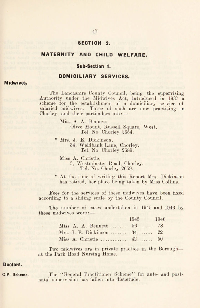 Midwives. Doctors. SECTION 2. MATERNITY AND CHILD WELFARE. Sub-Section 1. DOMICILIARY SERVICES. The Lancashire County Council, being the supervisin Authority under the Midwives Act, introduced in 1937 scheme for the establishment of a domiciliary service of salaried mid wives. Three of such are now practising in Chorley, and their particulars are:—* Miss A. A. Bennett, Olive Mount, Bussell Square, West, Tel. No. Chorley 2654. * Mrs. J. E. Dickinson, 34, Weldbank Lane, Chorley. Tel. No. Chorley 2689. Miss A. Christie, 5, Westminster Boad, Chorley. Tel. No. Chorley 2659. * At the time of writing this Report Mrs. Dickinson has retired, her place being taken by Miss Collins. Fees for the services of these midwives have been fixed according to* a sliding scale by the County Council. The number of cases undertaken in 1945 and 1946 by these midwives were : — 1945 1946 Miss A. A. Bennett ..... 56 .... .. 78 Mrs. J. E. Dickinson .... 34 .... .. 22 Miss A. Christie .... 42 .... .. 50 Two midwives are in private practice in the Borough— at the Park Boad Nursing Home. The “General Practitioner Scheme” for ante- and post- natal supervision has fallen into disuetude. G.P. Scheme. be <3